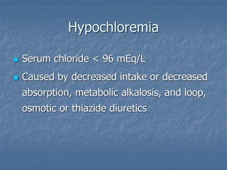 Hypochloremia
 Serum chloride < 96 mEq/L
 Caused by decreased intake or decreased
absorption, metabolic alkalosis, and loop,
osmotic or thiazide diuretics
 