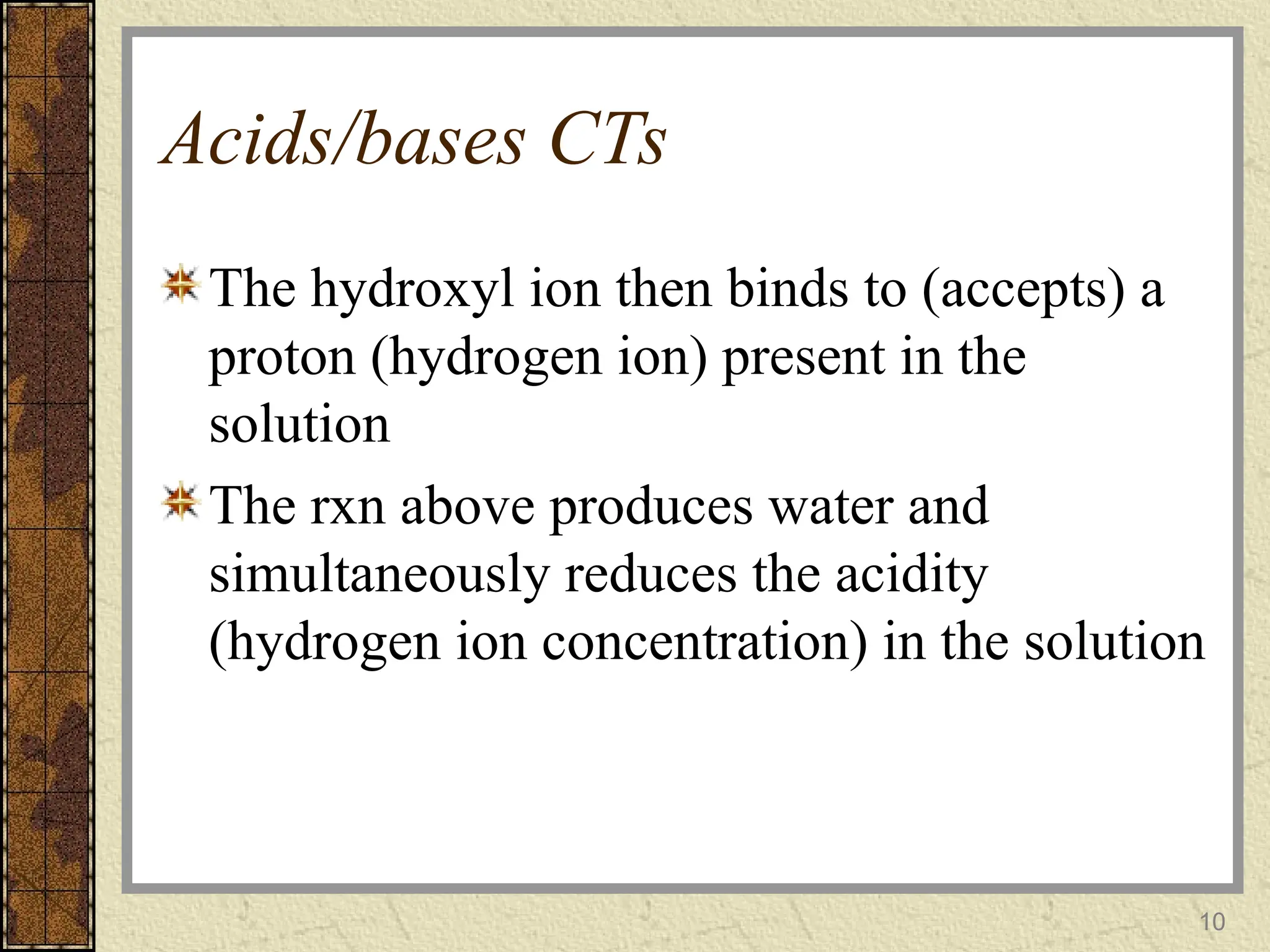 Acids/bases CTs
The hydroxyl ion then binds to (accepts) a
proton (hydrogen ion) present in the
solution
The rxn above produces water and
simultaneously reduces the acidity
(hydrogen ion concentration) in the solution
10
 