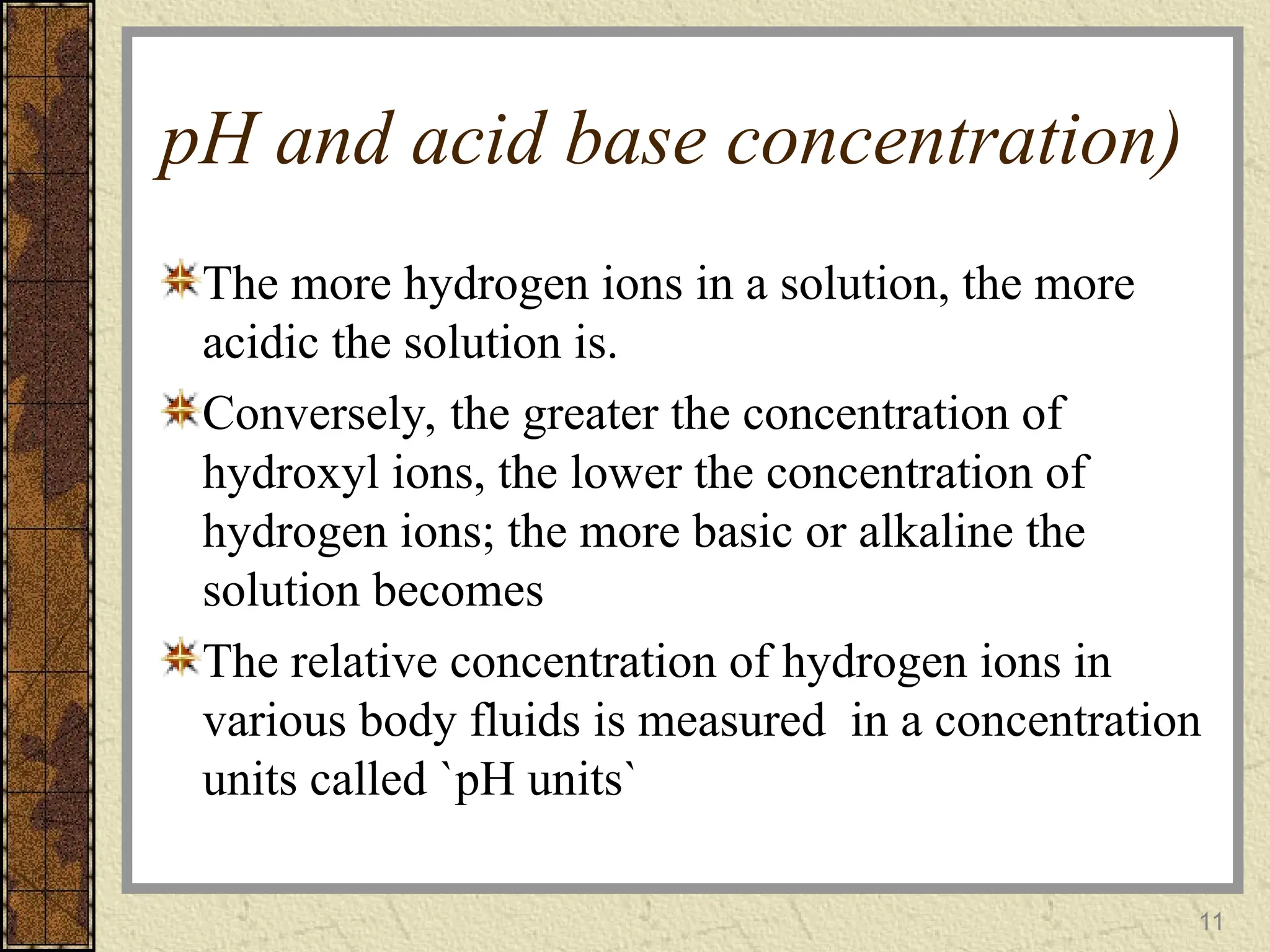pH and acid base concentration)
The more hydrogen ions in a solution, the more
acidic the solution is.
Conversely, the greater the concentration of
hydroxyl ions, the lower the concentration of
hydrogen ions; the more basic or alkaline the
solution becomes
The relative concentration of hydrogen ions in
various body fluids is measured in a concentration
units called `pH units`
11
 