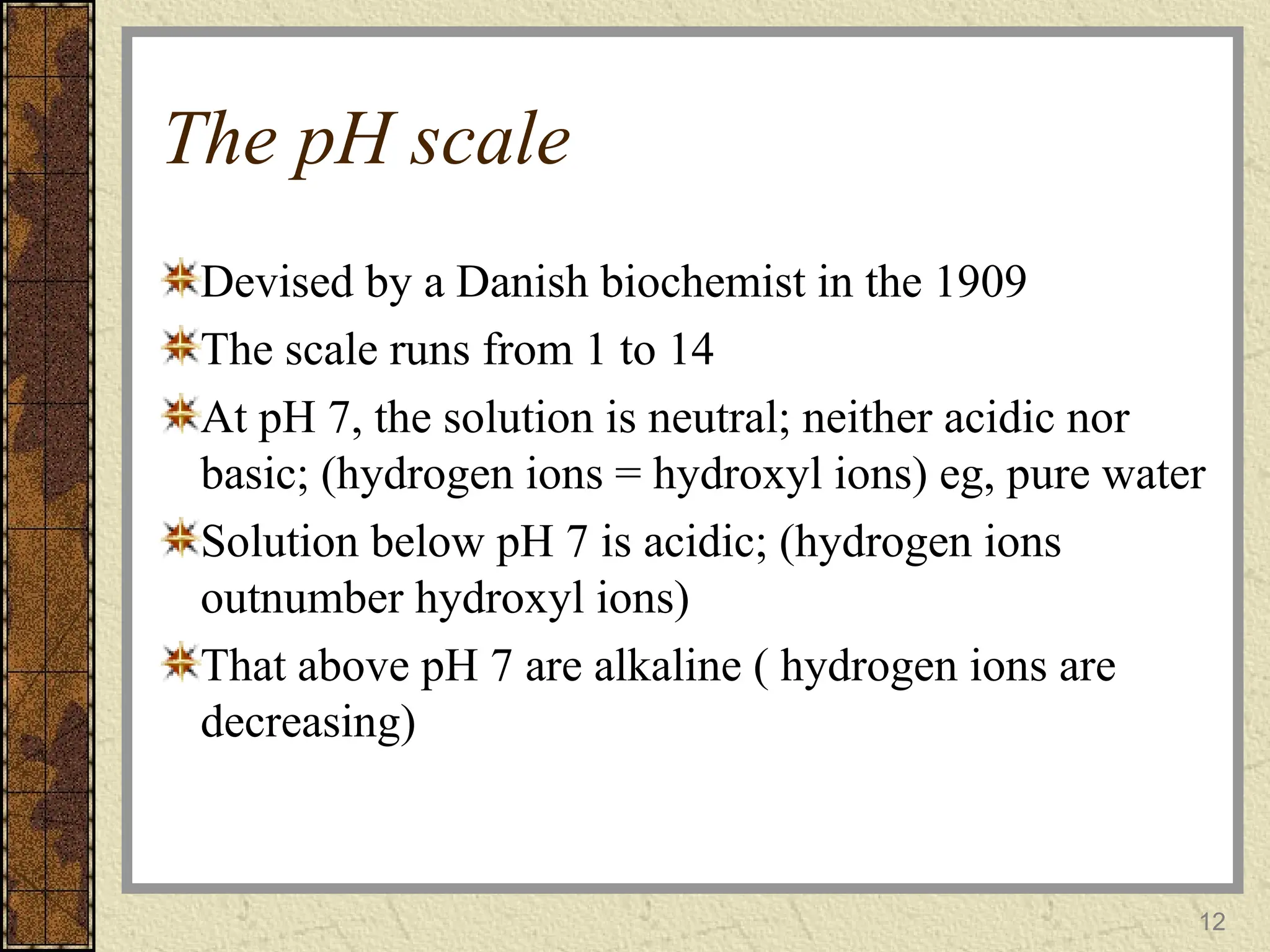 The pH scale
Devised by a Danish biochemist in the 1909
The scale runs from 1 to 14
At pH 7, the solution is neutral; neither acidic nor
basic; (hydrogen ions = hydroxyl ions) eg, pure water
Solution below pH 7 is acidic; (hydrogen ions
outnumber hydroxyl ions)
That above pH 7 are alkaline ( hydrogen ions are
decreasing)
12
 