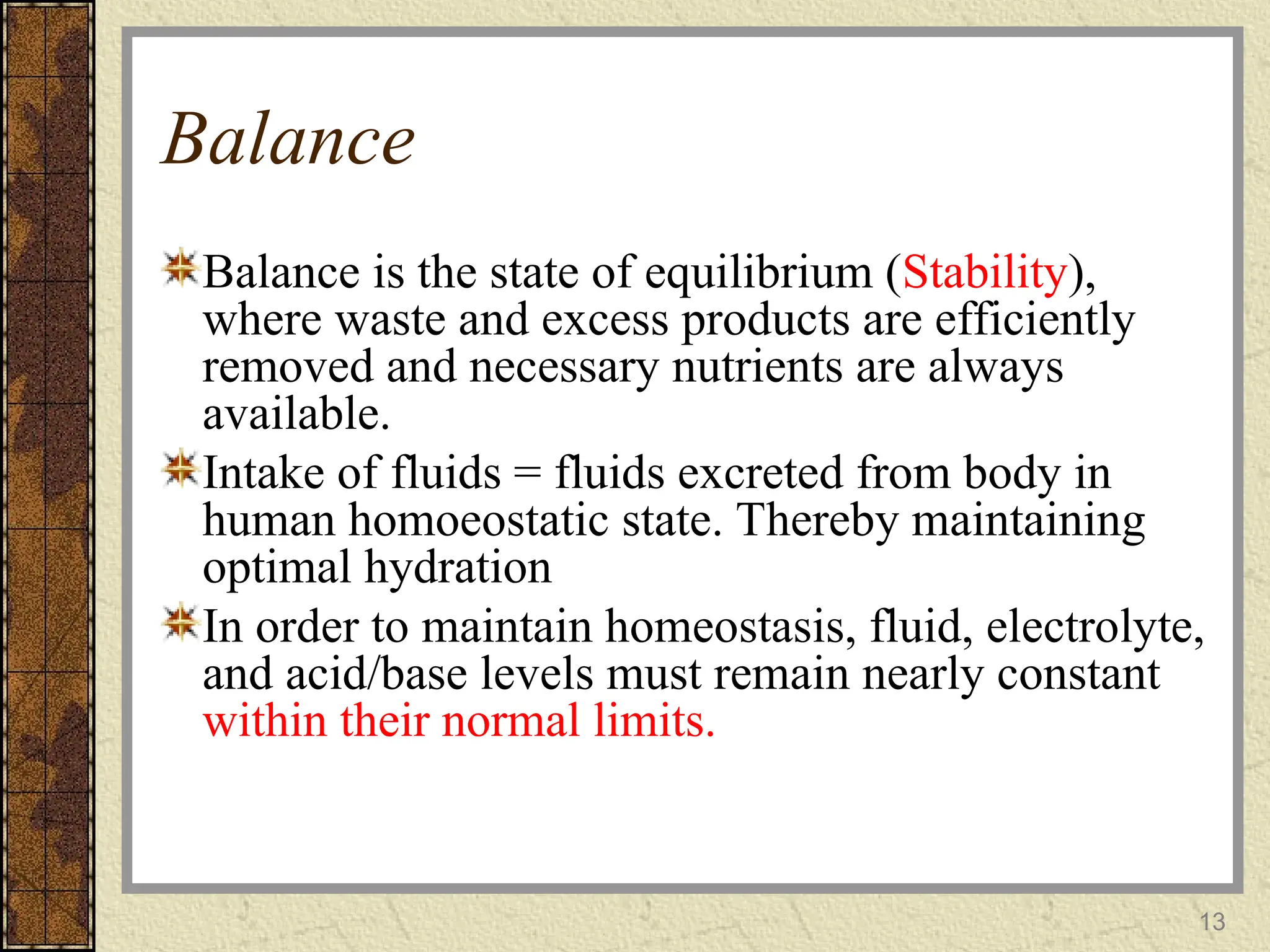 Balance
Balance is the state of equilibrium (Stability),
where waste and excess products are efficiently
removed and necessary nutrients are always
available.
Intake of fluids = fluids excreted from body in
human homoeostatic state. Thereby maintaining
optimal hydration
In order to maintain homeostasis, fluid, electrolyte,
and acid/base levels must remain nearly constant
within their normal limits.
13
 