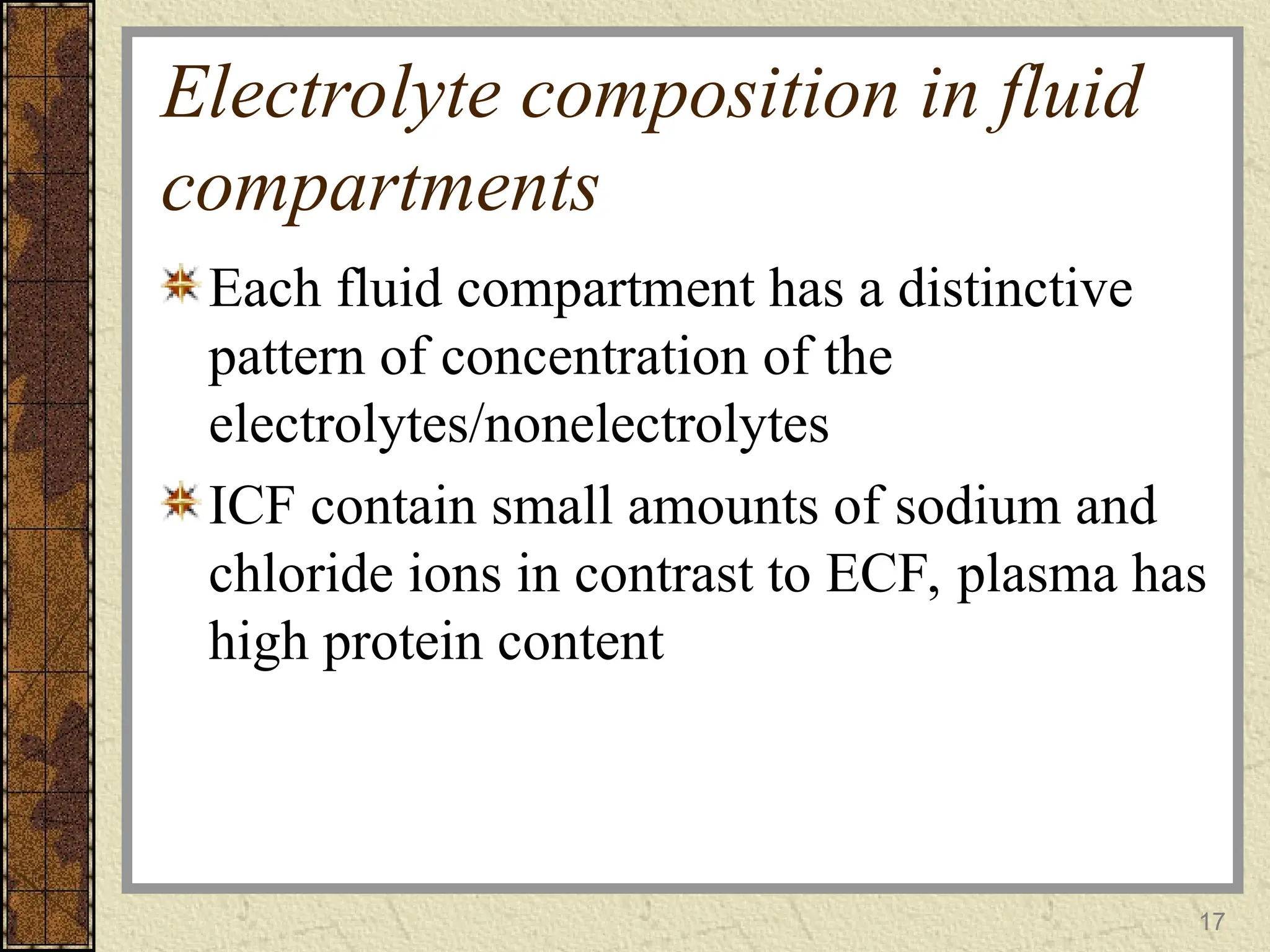 Electrolyte composition in fluid
compartments
Each fluid compartment has a distinctive
pattern of concentration of the
electrolytes/nonelectrolytes
ICF contain small amounts of sodium and
chloride ions in contrast to ECF, plasma has
high protein content
17
 