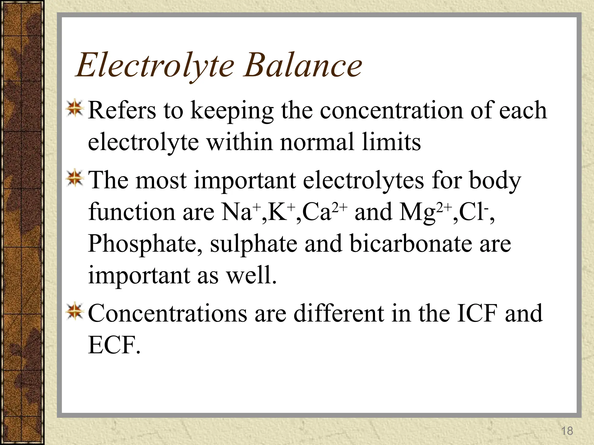 Electrolyte Balance
Refers to keeping the concentration of each
electrolyte within normal limits
The most important electrolytes for body
function are Na+
,K+
,Ca2+
and Mg2+
,Cl-
,
Phosphate, sulphate and bicarbonate are
important as well.
Concentrations are different in the ICF and
ECF.
18
 