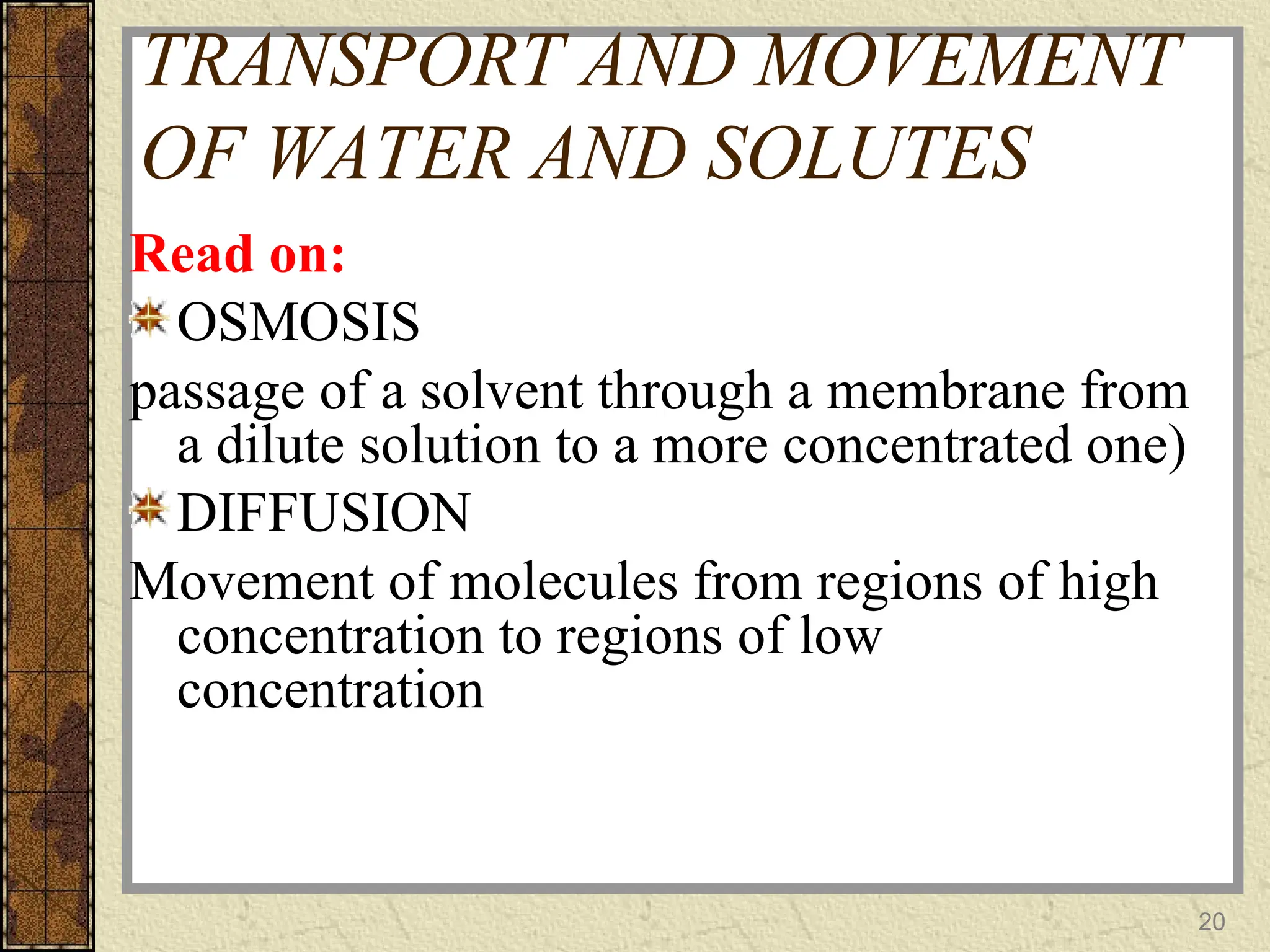 TRANSPORT AND MOVEMENT
OF WATER AND SOLUTES
Read on:
OSMOSIS
passage of a solvent through a membrane from
a dilute solution to a more concentrated one)
DIFFUSION
Movement of molecules from regions of high
concentration to regions of low
concentration
20
 
