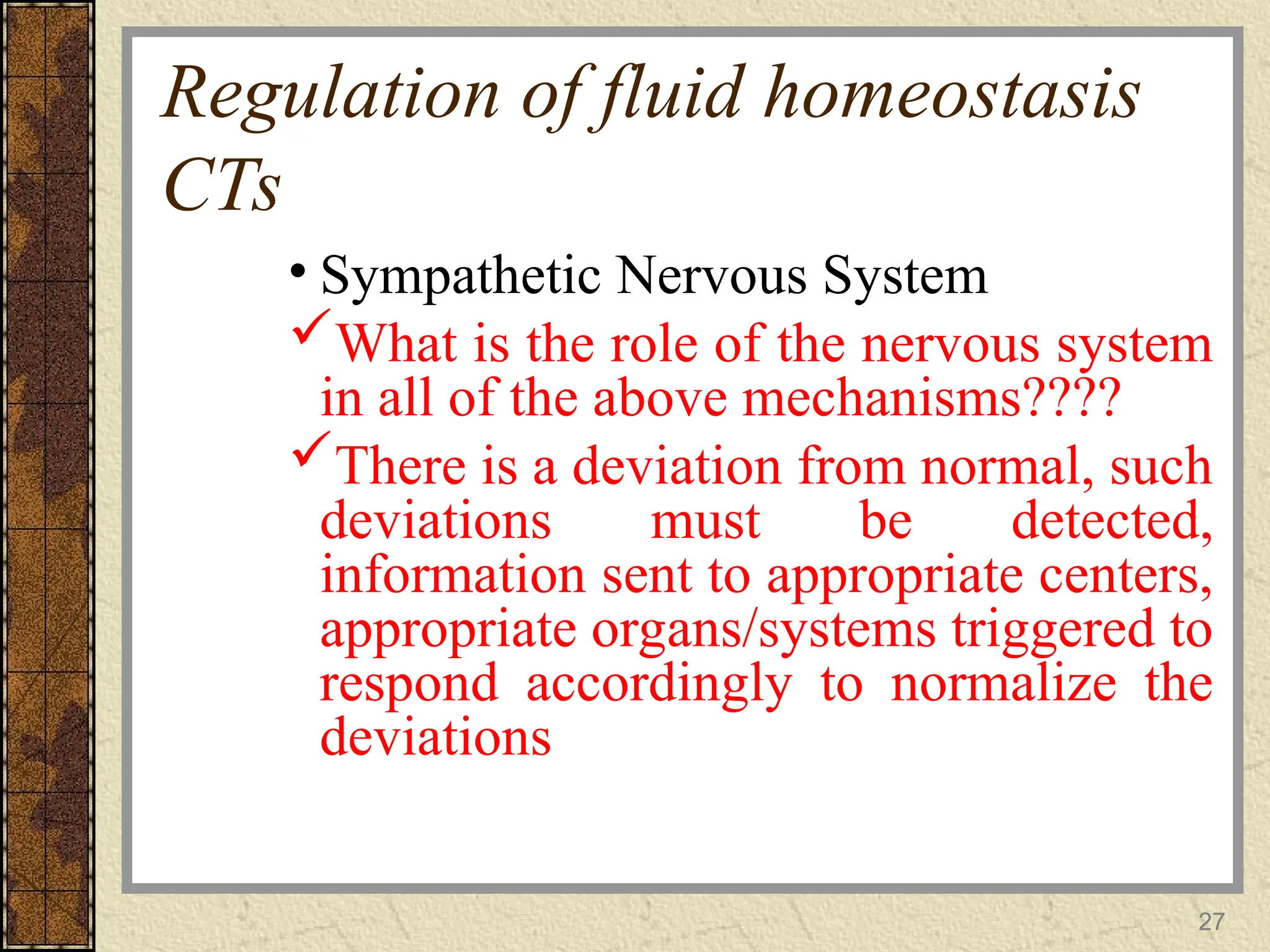 Regulation of fluid homeostasis
CTs
• Sympathetic Nervous System
What is the role of the nervous system
in all of the above mechanisms????
There is a deviation from normal, such
deviations must be detected,
information sent to appropriate centers,
appropriate organs/systems triggered to
respond accordingly to normalize the
deviations
27
 