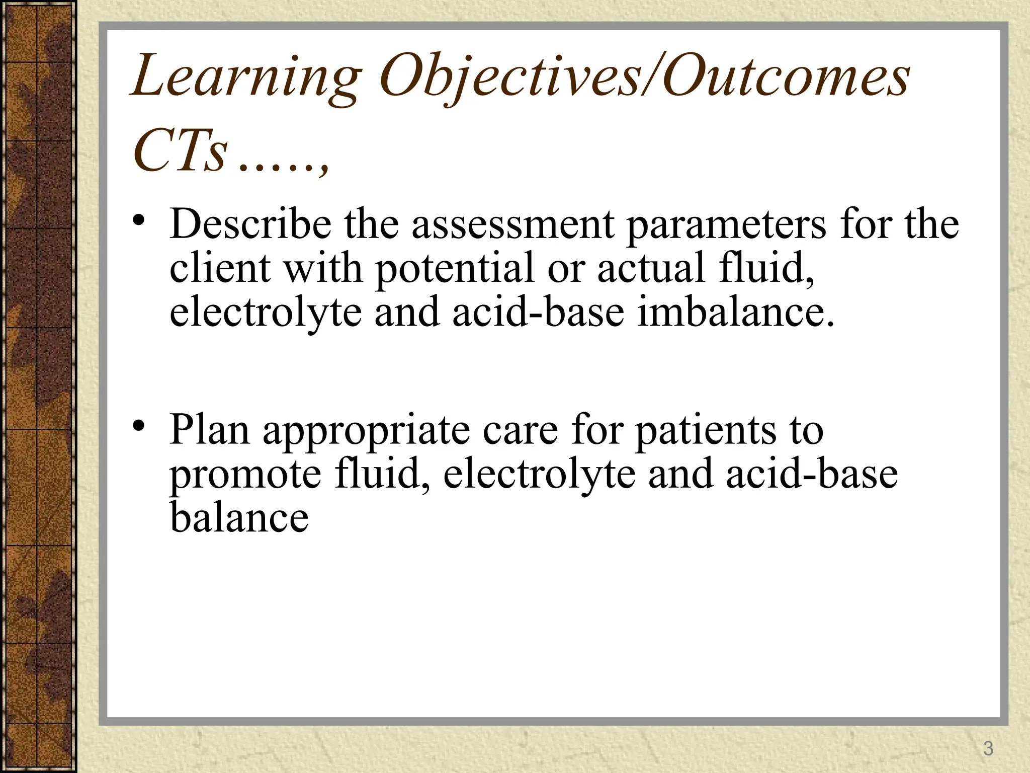 Learning Objectives/Outcomes
CTs…..,
• Describe the assessment parameters for the
client with potential or actual fluid,
electrolyte and acid-base imbalance.
• Plan appropriate care for patients to
promote fluid, electrolyte and acid-base
balance
3
 