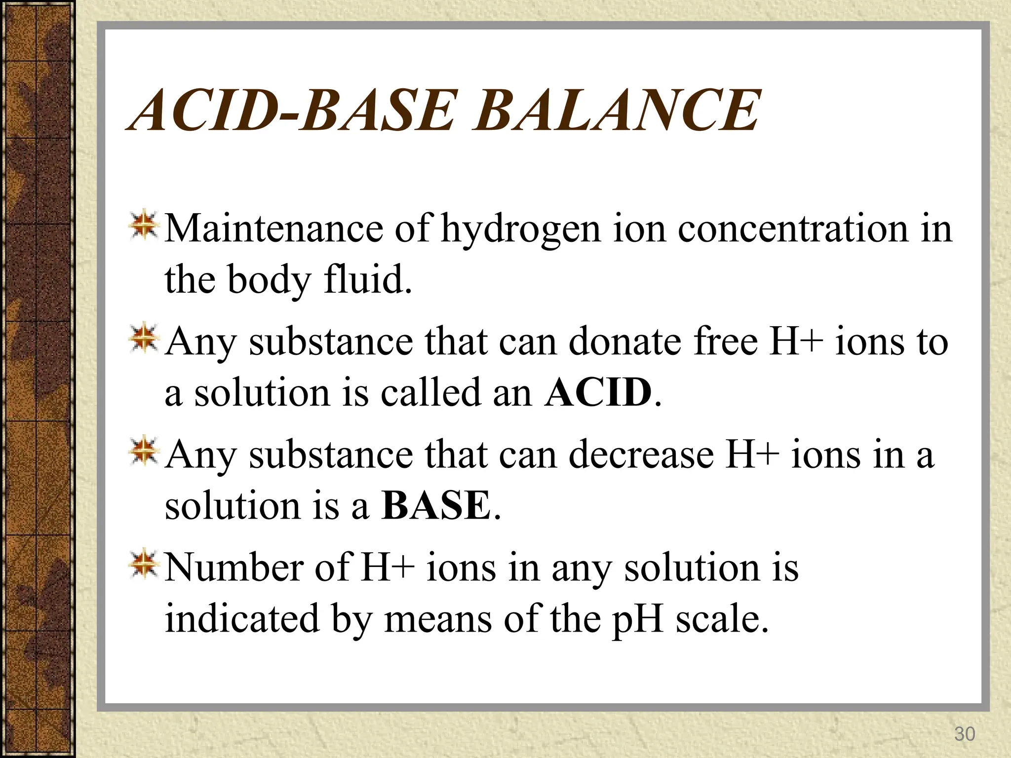 ACID-BASE BALANCE
Maintenance of hydrogen ion concentration in
the body fluid.
Any substance that can donate free H+ ions to
a solution is called an ACID.
Any substance that can decrease H+ ions in a
solution is a BASE.
Number of H+ ions in any solution is
indicated by means of the pH scale.
30
 