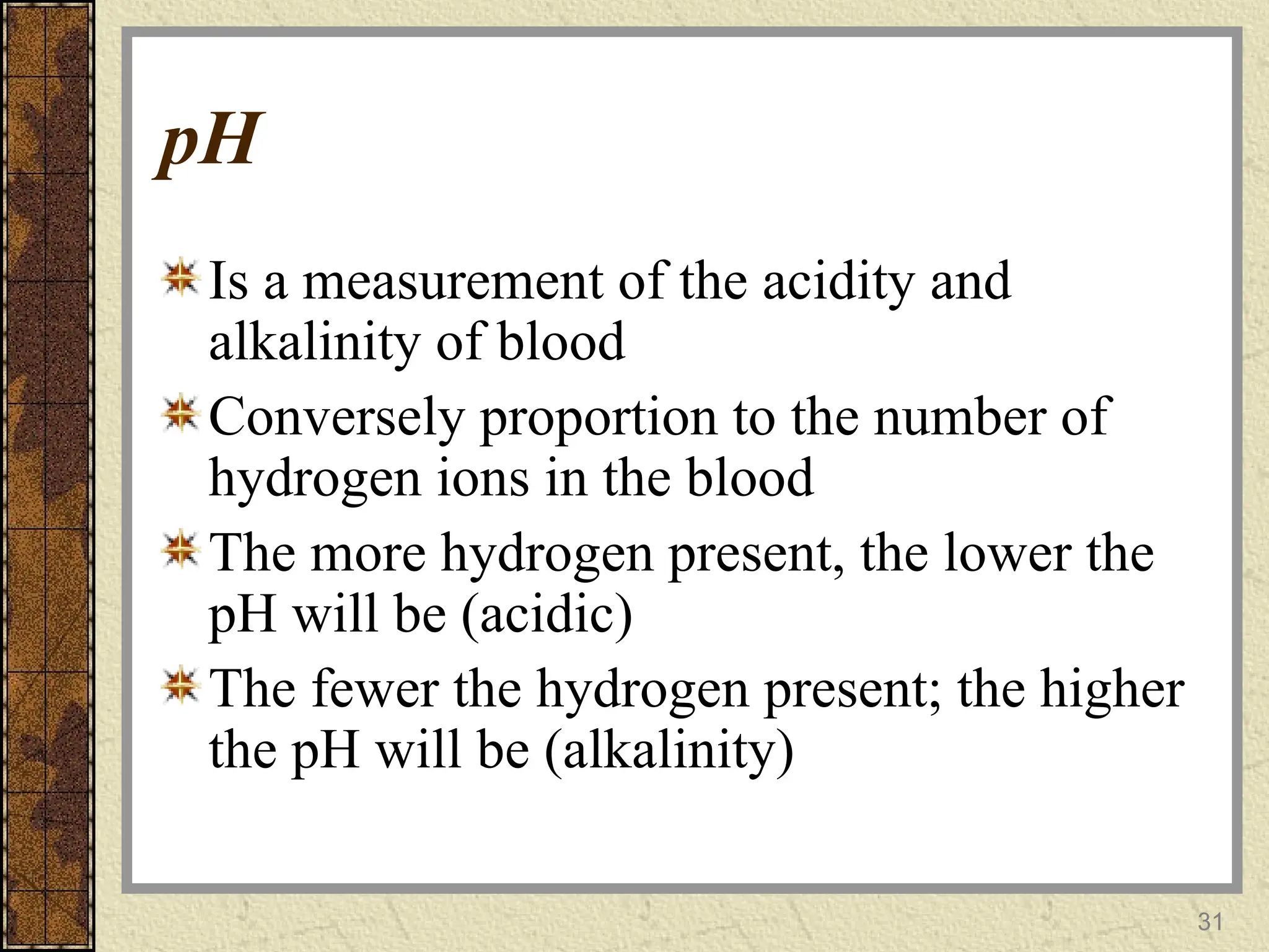 pH
Is a measurement of the acidity and
alkalinity of blood
Conversely proportion to the number of
hydrogen ions in the blood
The more hydrogen present, the lower the
pH will be (acidic)
The fewer the hydrogen present; the higher
the pH will be (alkalinity)
31
 