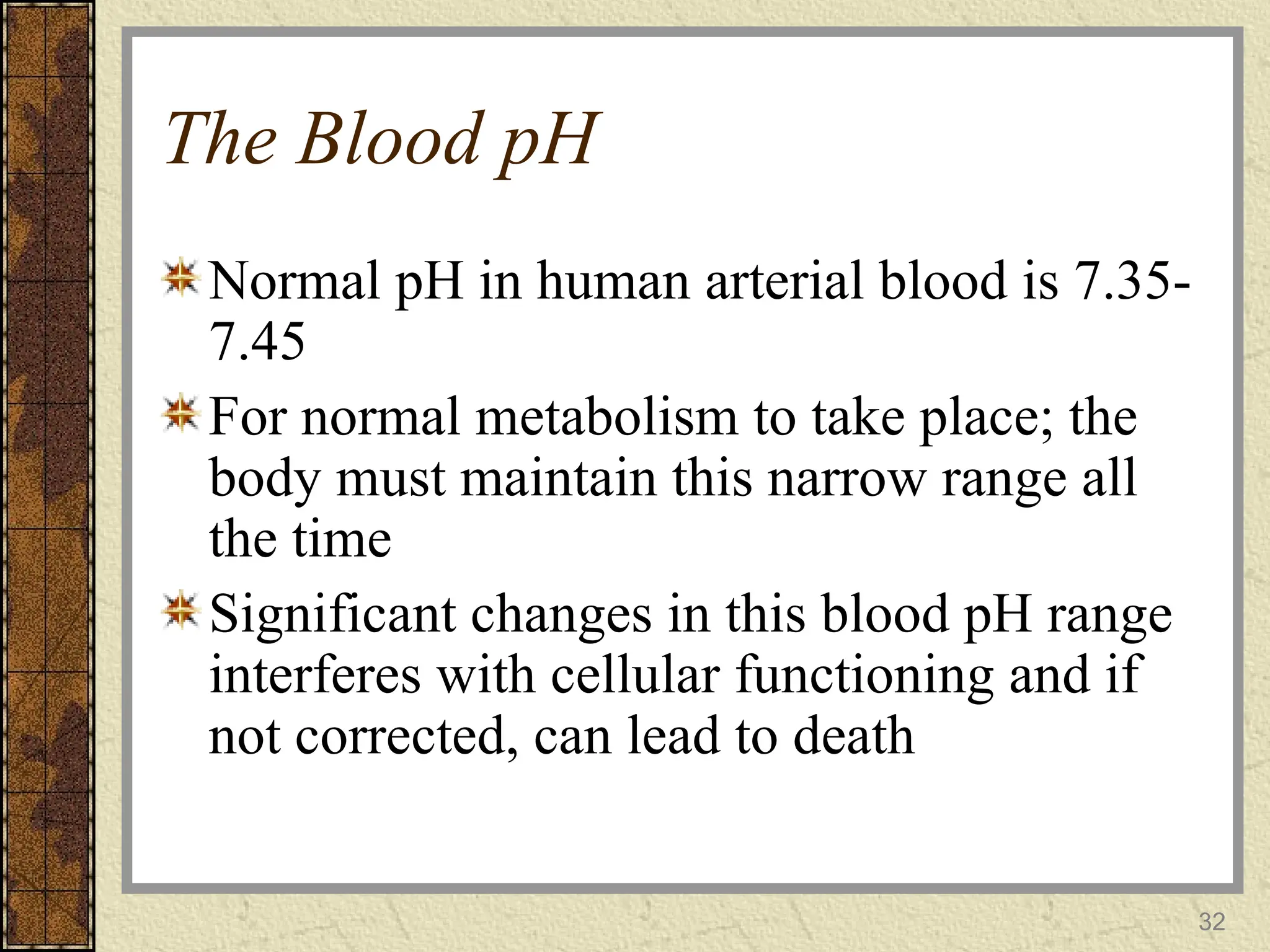 The Blood pH
Normal pH in human arterial blood is 7.35-
7.45
For normal metabolism to take place; the
body must maintain this narrow range all
the time
Significant changes in this blood pH range
interferes with cellular functioning and if
not corrected, can lead to death
32
 