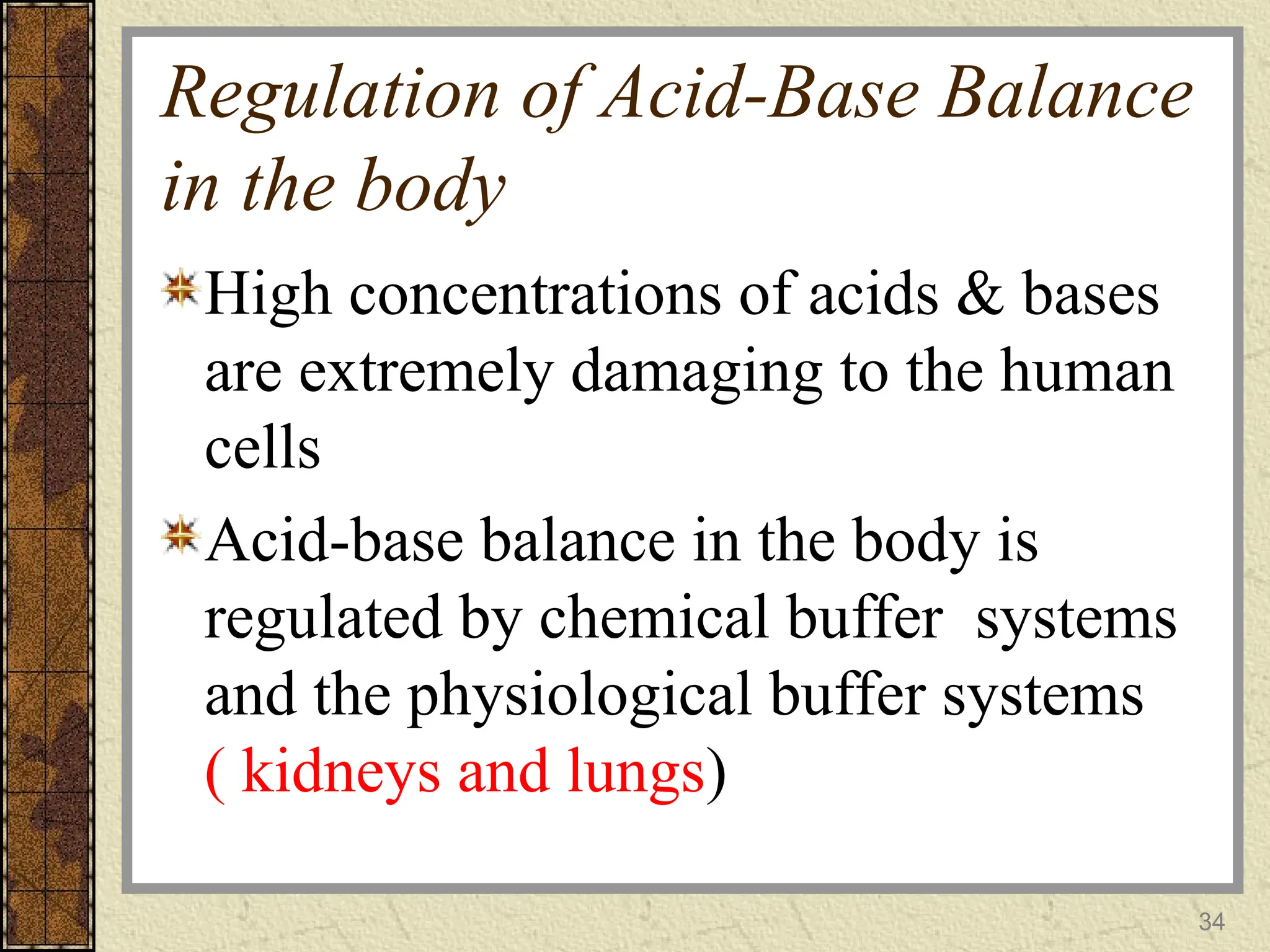 Regulation of Acid-Base Balance
in the body
High concentrations of acids & bases
are extremely damaging to the human
cells
Acid-base balance in the body is
regulated by chemical buffer systems
and the physiological buffer systems
( kidneys and lungs)
34
 