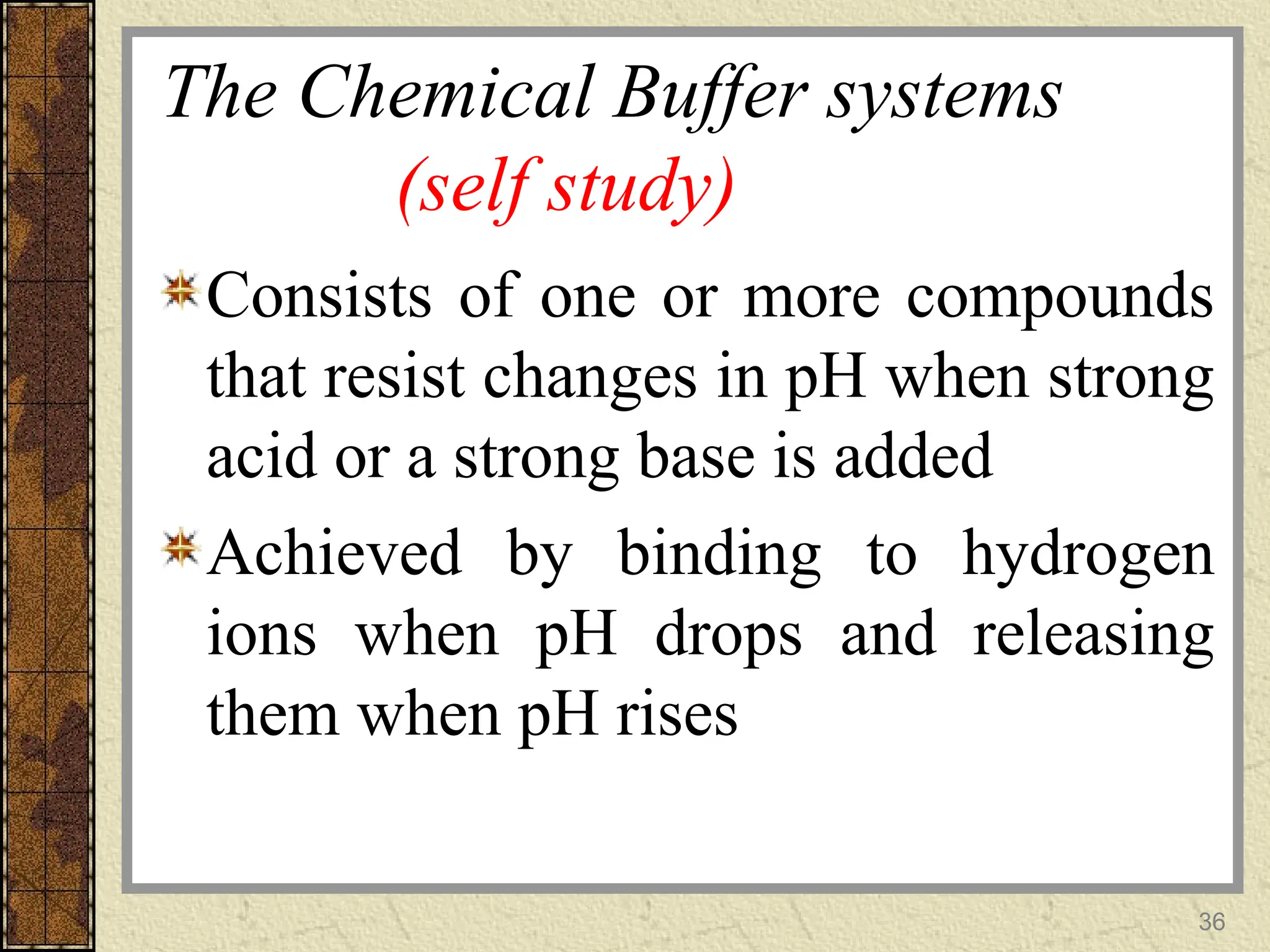The Chemical Buffer systems
(self study)
Consists of one or more compounds
that resist changes in pH when strong
acid or a strong base is added
Achieved by binding to hydrogen
ions when pH drops and releasing
them when pH rises
36
 