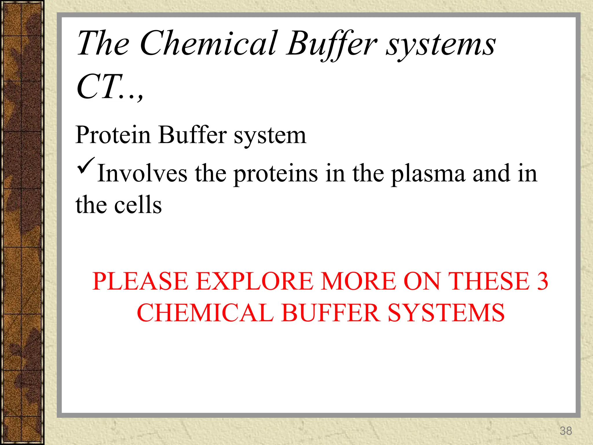 The Chemical Buffer systems
CT..,
Protein Buffer system
Involves the proteins in the plasma and in
the cells
PLEASE EXPLORE MORE ON THESE 3
CHEMICAL BUFFER SYSTEMS
38
 