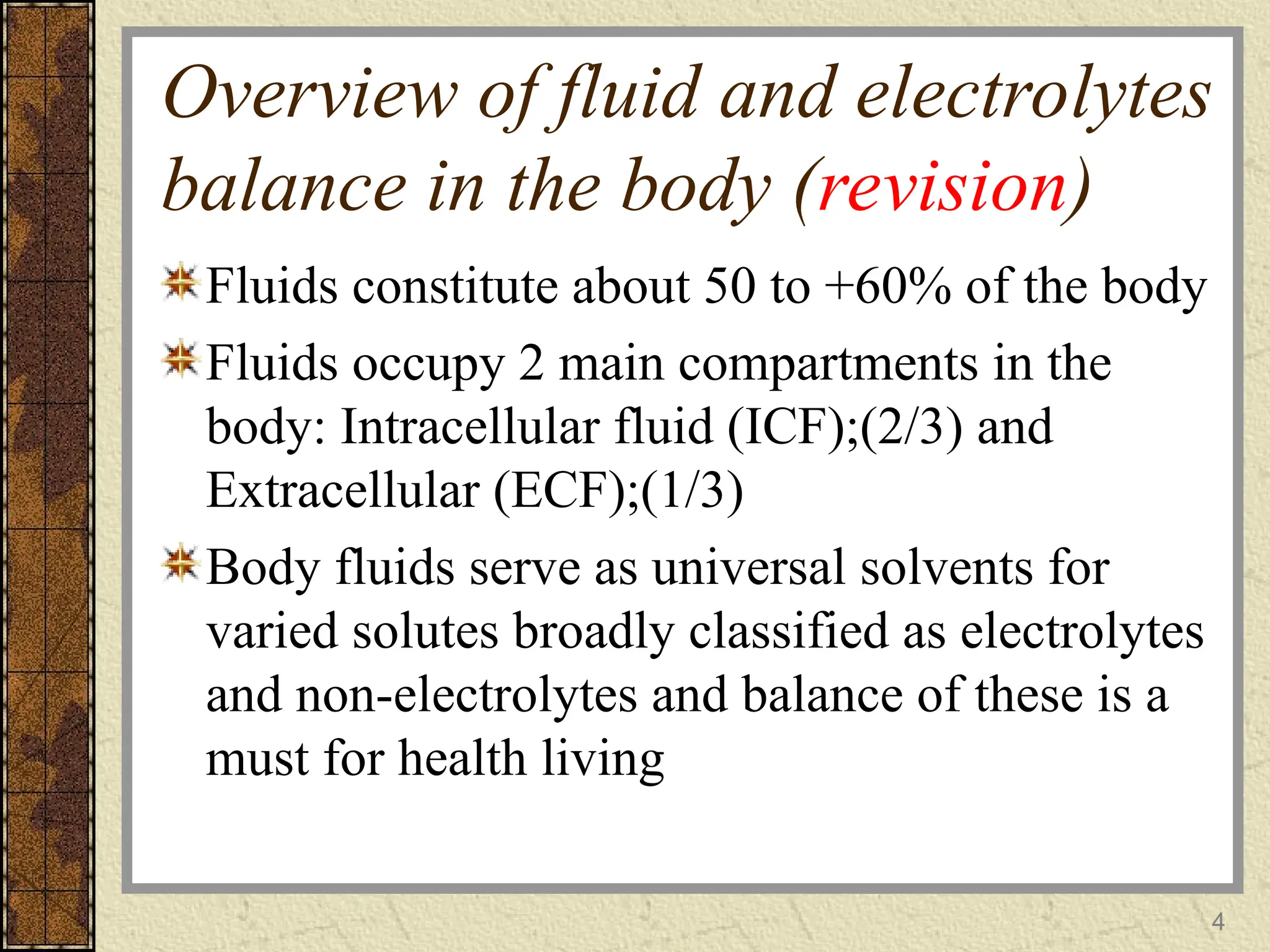 Overview of fluid and electrolytes
balance in the body (revision)
Fluids constitute about 50 to +60% of the body
Fluids occupy 2 main compartments in the
body: Intracellular fluid (ICF);(2/3) and
Extracellular (ECF);(1/3)
Body fluids serve as universal solvents for
varied solutes broadly classified as electrolytes
and non-electrolytes and balance of these is a
must for health living
4
 