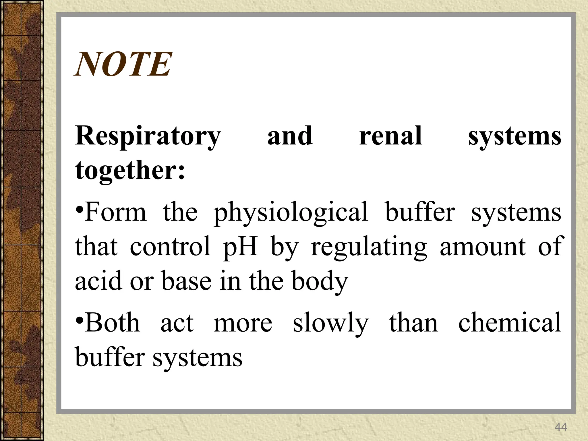 NOTE
Respiratory and renal systems
together:
•Form the physiological buffer systems
that control pH by regulating amount of
acid or base in the body
•Both act more slowly than chemical
buffer systems
44
 