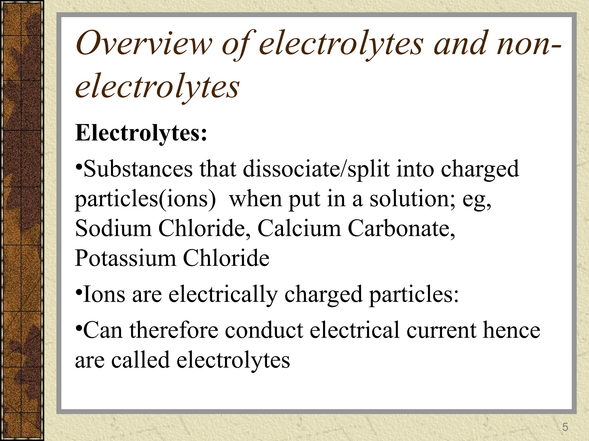 Overview of electrolytes and non-
electrolytes
Electrolytes:
•Substances that dissociate/split into charged
particles(ions) when put in a solution; eg,
Sodium Chloride, Calcium Carbonate,
Potassium Chloride
•Ions are electrically charged particles:
•Can therefore conduct electrical current hence
are called electrolytes
5
 