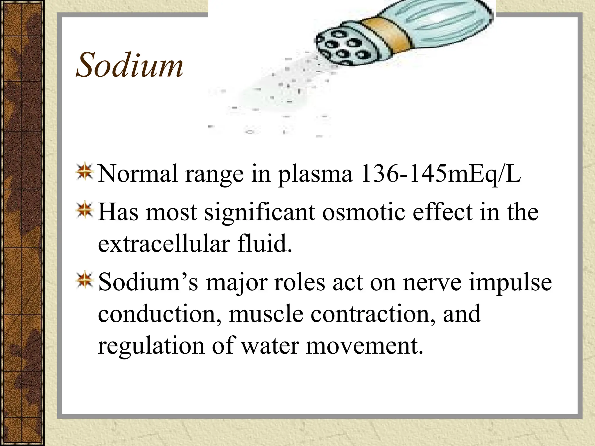Sodium
Normal range in plasma 136-145mEq/L
Has most significant osmotic effect in the
extracellular fluid.
Sodium’s major roles act on nerve impulse
conduction, muscle contraction, and
regulation of water movement.
 