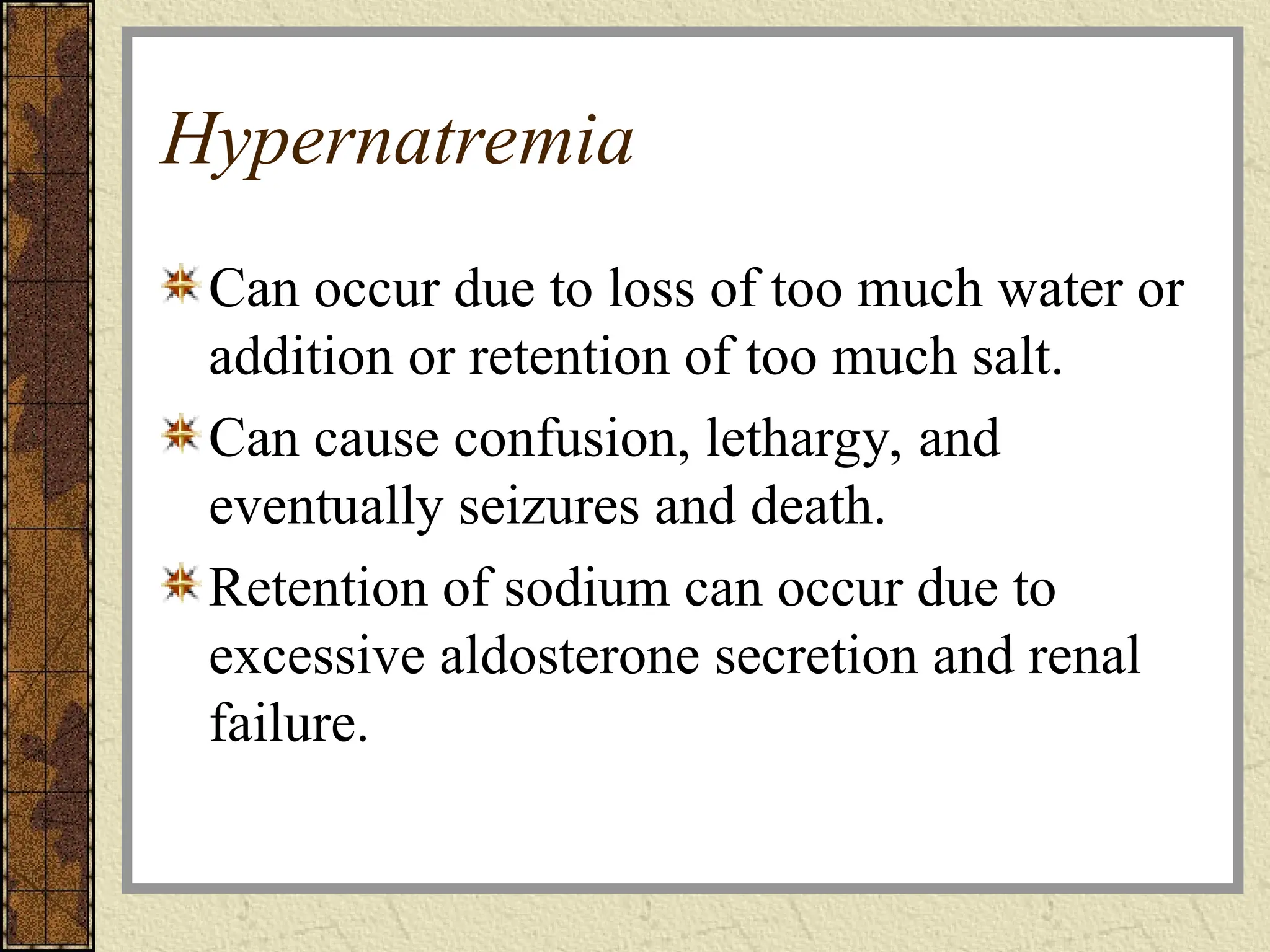 Hypernatremia
Can occur due to loss of too much water or
addition or retention of too much salt.
Can cause confusion, lethargy, and
eventually seizures and death.
Retention of sodium can occur due to
excessive aldosterone secretion and renal
failure.
 
