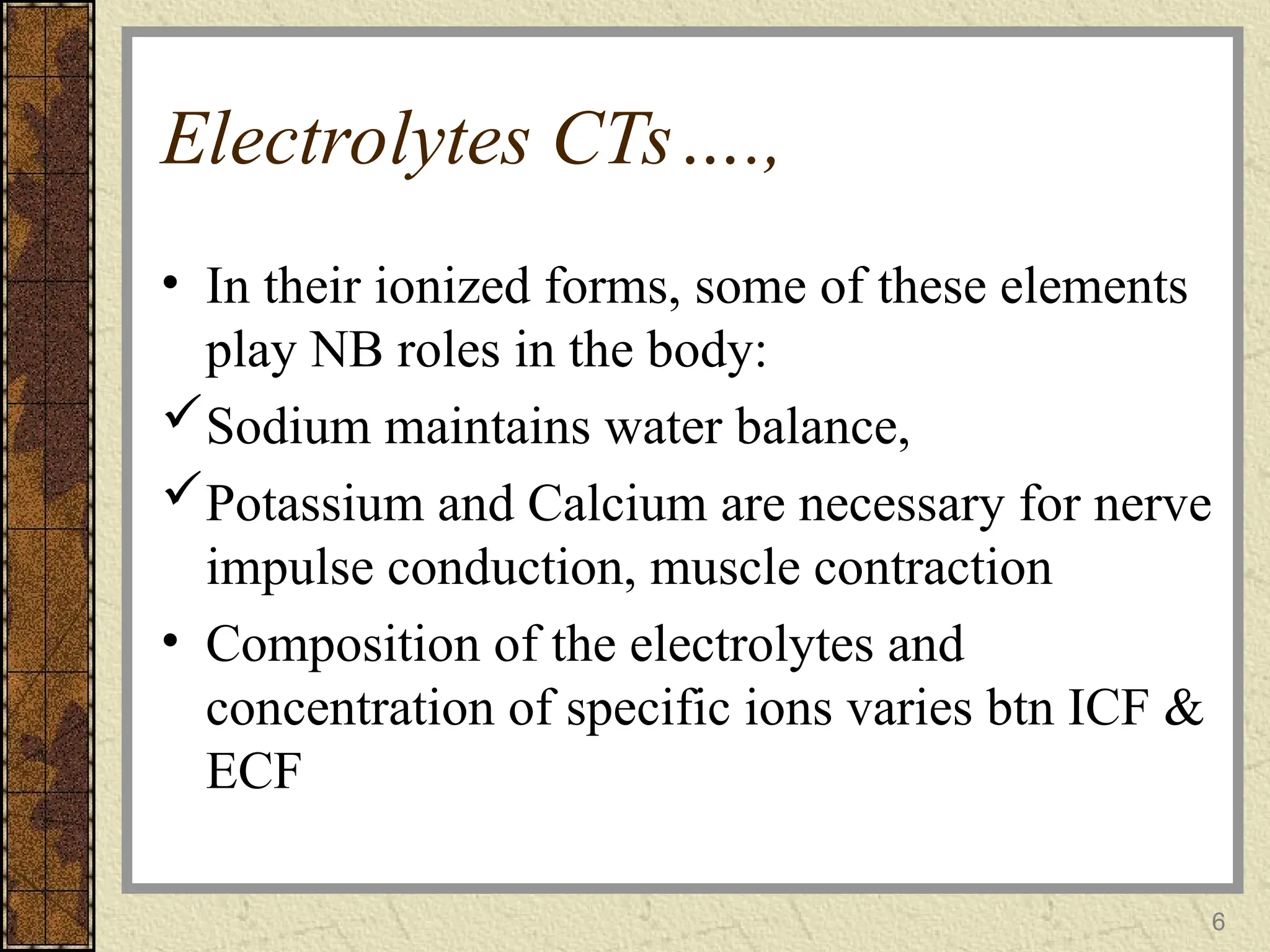 Electrolytes CTs….,
• In their ionized forms, some of these elements
play NB roles in the body:
Sodium maintains water balance,
Potassium and Calcium are necessary for nerve
impulse conduction, muscle contraction
• Composition of the electrolytes and
concentration of specific ions varies btn ICF &
ECF
6
 