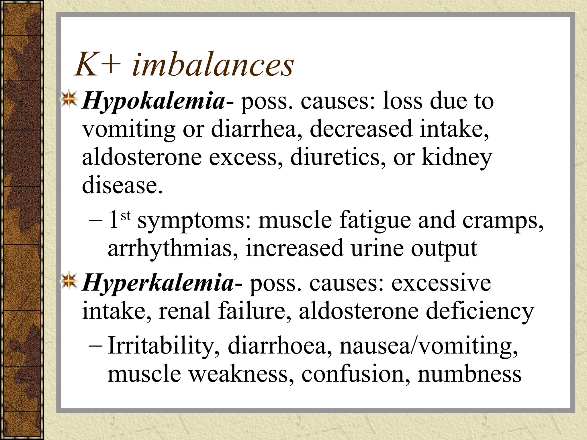 K+ imbalances
Hypokalemia- poss. causes: loss due to
vomiting or diarrhea, decreased intake,
aldosterone excess, diuretics, or kidney
disease.
– 1st
symptoms: muscle fatigue and cramps,
arrhythmias, increased urine output
Hyperkalemia- poss. causes: excessive
intake, renal failure, aldosterone deficiency
– Irritability, diarrhoea, nausea/vomiting,
muscle weakness, confusion, numbness
 