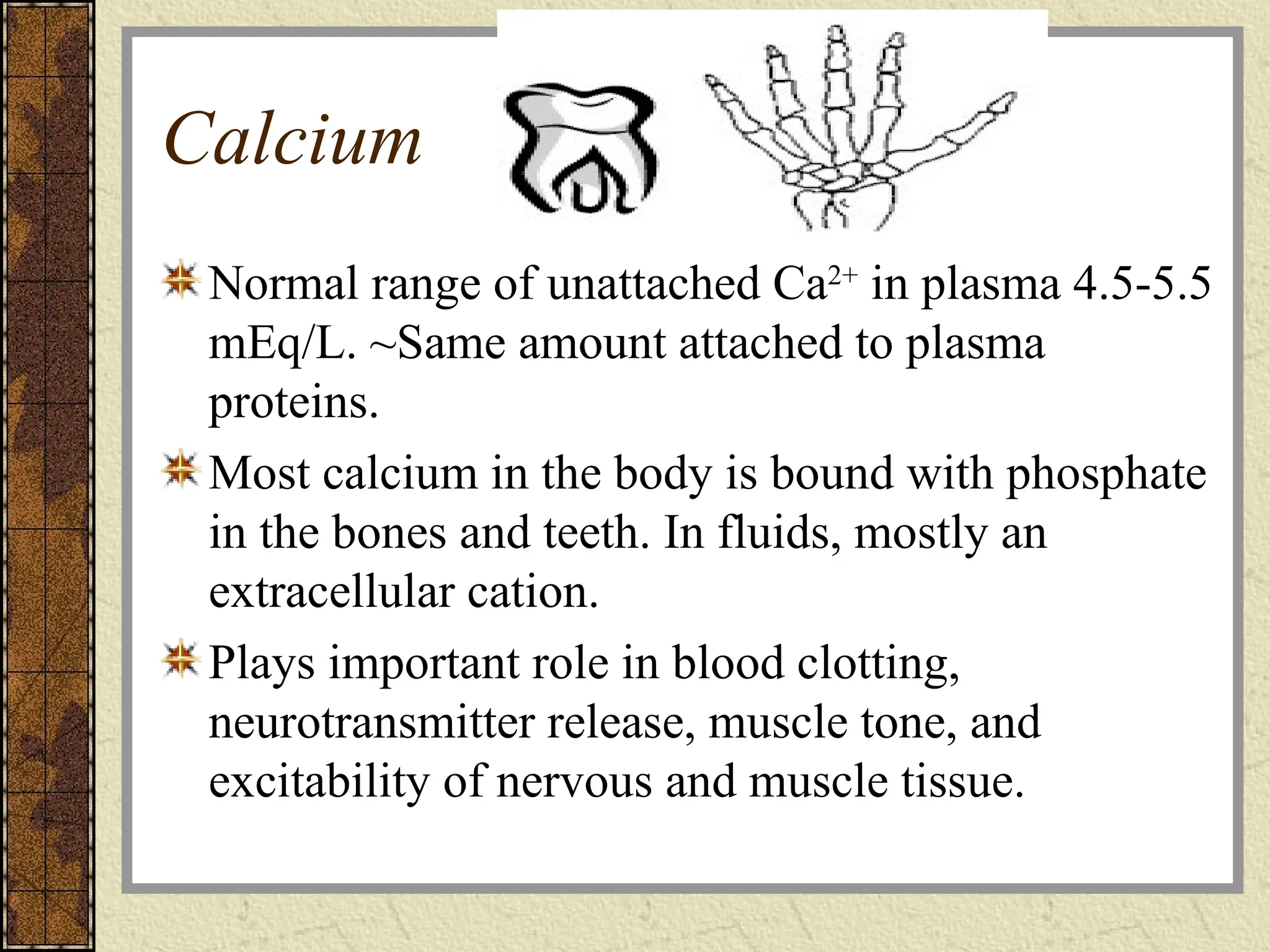 Calcium
Normal range of unattached Ca2+
in plasma 4.5-5.5
mEq/L. ~Same amount attached to plasma
proteins.
Most calcium in the body is bound with phosphate
in the bones and teeth. In fluids, mostly an
extracellular cation.
Plays important role in blood clotting,
neurotransmitter release, muscle tone, and
excitability of nervous and muscle tissue.
 
