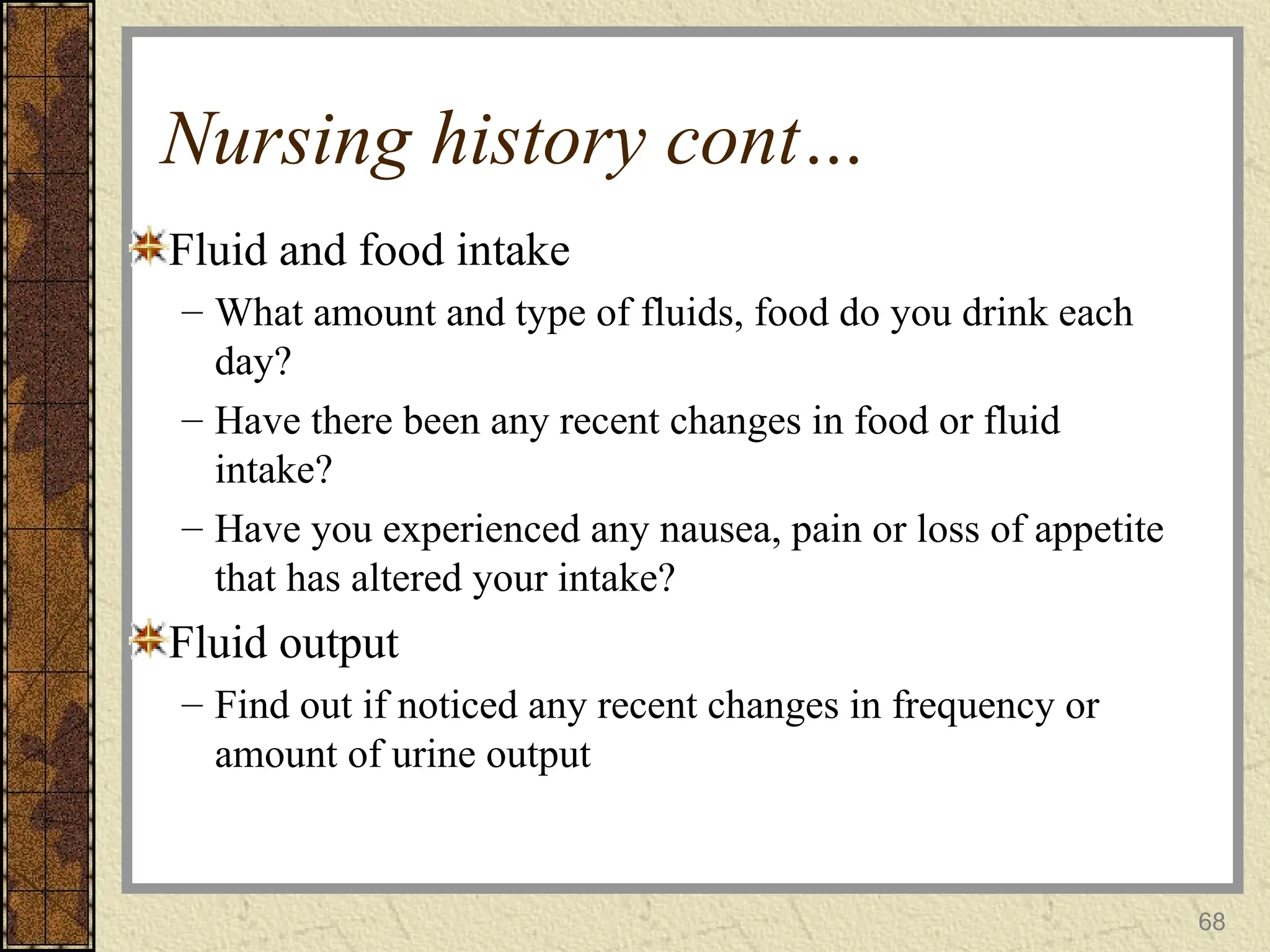 Nursing history cont…
Fluid and food intake
– What amount and type of fluids, food do you drink each
day?
– Have there been any recent changes in food or fluid
intake?
– Have you experienced any nausea, pain or loss of appetite
that has altered your intake?
Fluid output
– Find out if noticed any recent changes in frequency or
amount of urine output
68
 