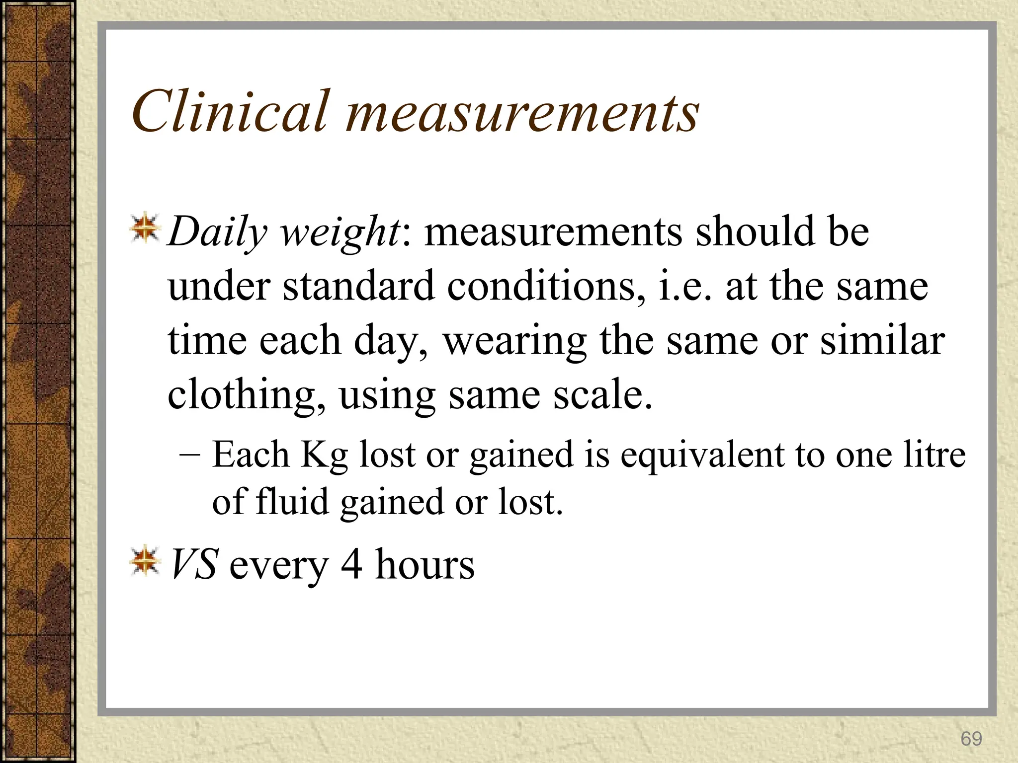 69
Clinical measurements
Daily weight: measurements should be
under standard conditions, i.e. at the same
time each day, wearing the same or similar
clothing, using same scale.
– Each Kg lost or gained is equivalent to one litre
of fluid gained or lost.
VS every 4 hours
 