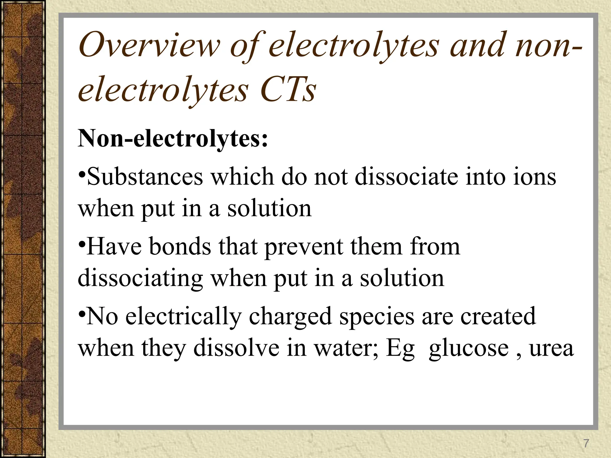 Overview of electrolytes and non-
electrolytes CTs
Non-electrolytes:
•Substances which do not dissociate into ions
when put in a solution
•Have bonds that prevent them from
dissociating when put in a solution
•No electrically charged species are created
when they dissolve in water; Eg glucose , urea
7
 