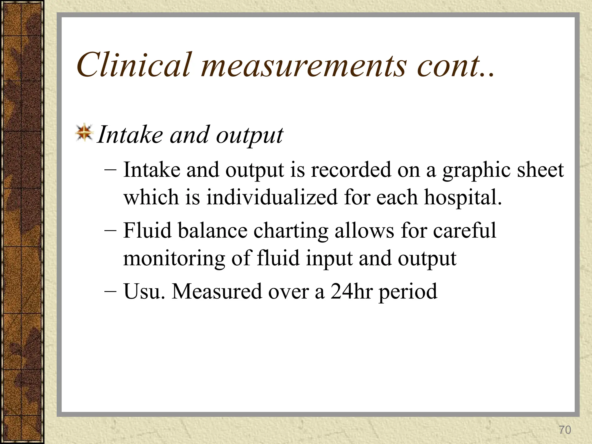 70
Clinical measurements cont..
Intake and output
– Intake and output is recorded on a graphic sheet
which is individualized for each hospital.
– Fluid balance charting allows for careful
monitoring of fluid input and output
– Usu. Measured over a 24hr period
 