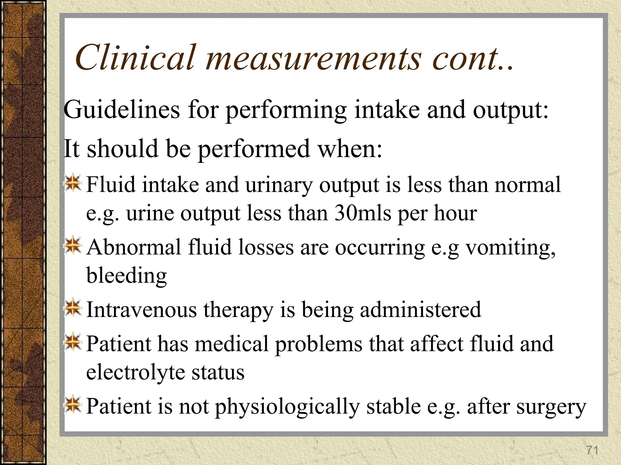 71
Clinical measurements cont..
Guidelines for performing intake and output:
It should be performed when:
Fluid intake and urinary output is less than normal
e.g. urine output less than 30mls per hour
Abnormal fluid losses are occurring e.g vomiting,
bleeding
Intravenous therapy is being administered
Patient has medical problems that affect fluid and
electrolyte status
Patient is not physiologically stable e.g. after surgery
 