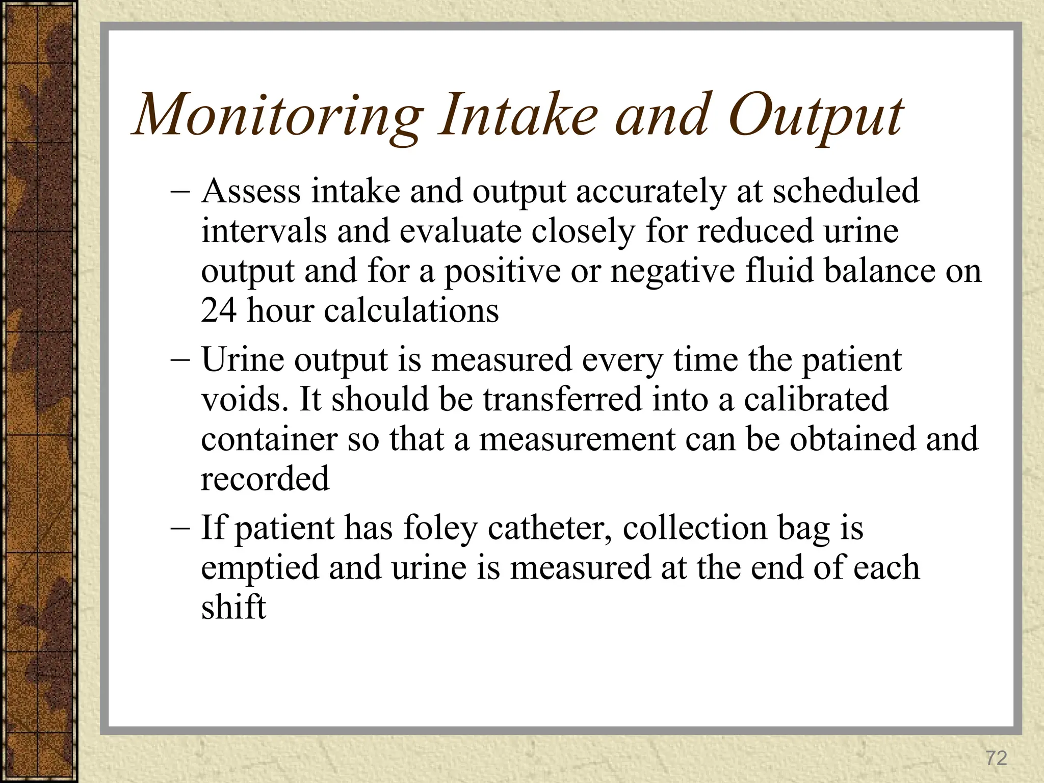 72
Monitoring Intake and Output
– Assess intake and output accurately at scheduled
intervals and evaluate closely for reduced urine
output and for a positive or negative fluid balance on
24 hour calculations
– Urine output is measured every time the patient
voids. It should be transferred into a calibrated
container so that a measurement can be obtained and
recorded
– If patient has foley catheter, collection bag is
emptied and urine is measured at the end of each
shift
 