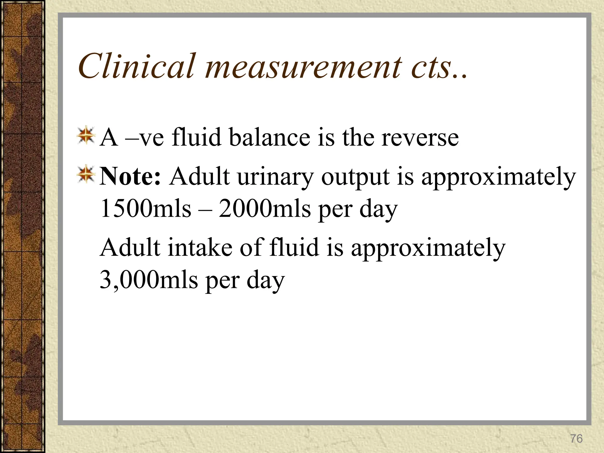 Clinical measurement cts..
A –ve fluid balance is the reverse
Note: Adult urinary output is approximately
1500mls – 2000mls per day
Adult intake of fluid is approximately
3,000mls per day
76
 