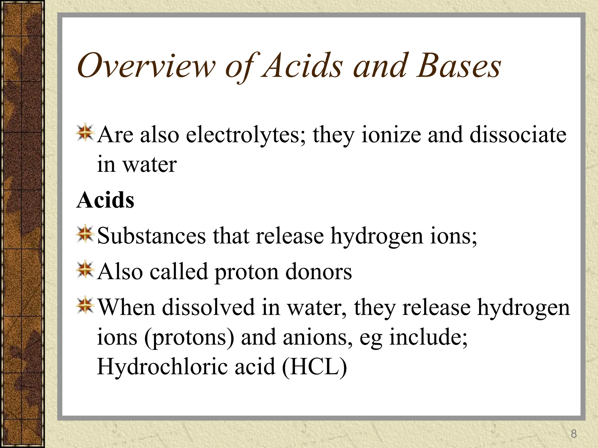Overview of Acids and Bases
Are also electrolytes; they ionize and dissociate
in water
Acids
Substances that release hydrogen ions;
Also called proton donors
When dissolved in water, they release hydrogen
ions (protons) and anions, eg include;
Hydrochloric acid (HCL)
8
 