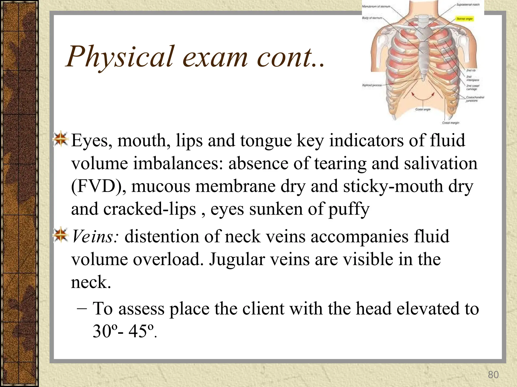 80
Physical exam cont..
Eyes, mouth, lips and tongue key indicators of fluid
volume imbalances: absence of tearing and salivation
(FVD), mucous membrane dry and sticky-mouth dry
and cracked-lips , eyes sunken of puffy
Veins: distention of neck veins accompanies fluid
volume overload. Jugular veins are visible in the
neck.
– To assess place the client with the head elevated to
30º- 45º.
 
