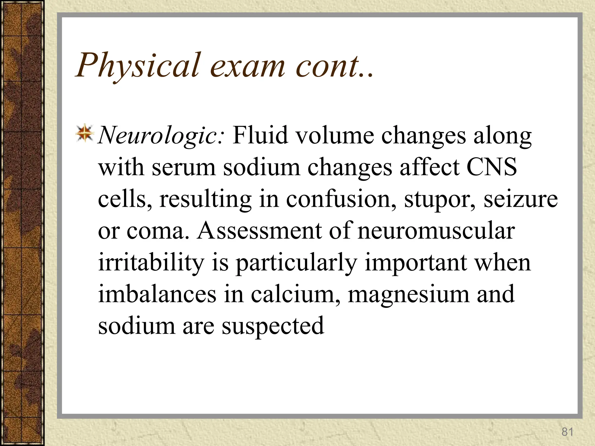 81
Physical exam cont..
Neurologic: Fluid volume changes along
with serum sodium changes affect CNS
cells, resulting in confusion, stupor, seizure
or coma. Assessment of neuromuscular
irritability is particularly important when
imbalances in calcium, magnesium and
sodium are suspected
 