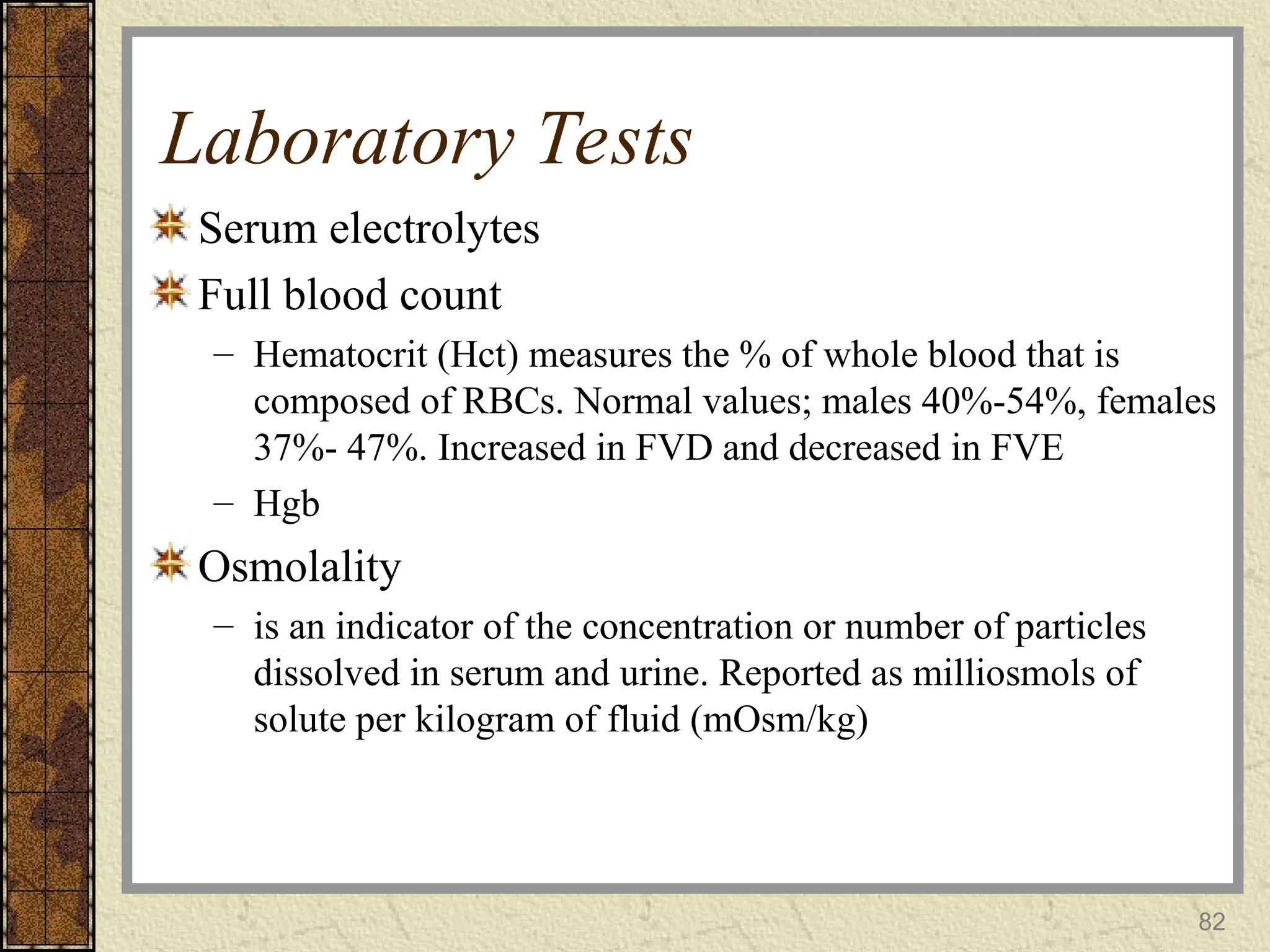 82
Laboratory Tests
Serum electrolytes
Full blood count
– Hematocrit (Hct) measures the % of whole blood that is
composed of RBCs. Normal values; males 40%-54%, females
37%- 47%. Increased in FVD and decreased in FVE
– Hgb
Osmolality
– is an indicator of the concentration or number of particles
dissolved in serum and urine. Reported as milliosmols of
solute per kilogram of fluid (mOsm/kg)
 