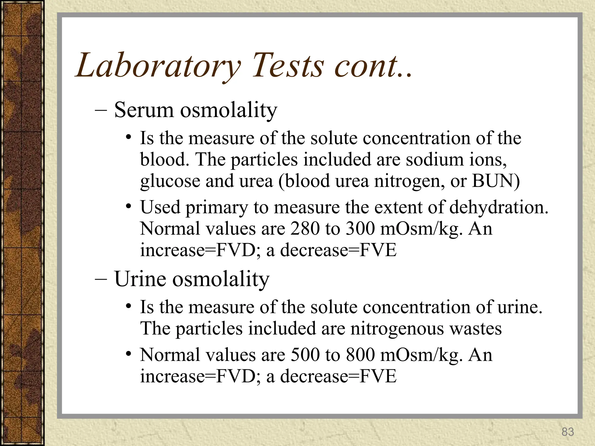 83
Laboratory Tests cont..
– Serum osmolality
• Is the measure of the solute concentration of the
blood. The particles included are sodium ions,
glucose and urea (blood urea nitrogen, or BUN)
• Used primary to measure the extent of dehydration.
Normal values are 280 to 300 mOsm/kg. An
increase=FVD; a decrease=FVE
– Urine osmolality
• Is the measure of the solute concentration of urine.
The particles included are nitrogenous wastes
• Normal values are 500 to 800 mOsm/kg. An
increase=FVD; a decrease=FVE
 