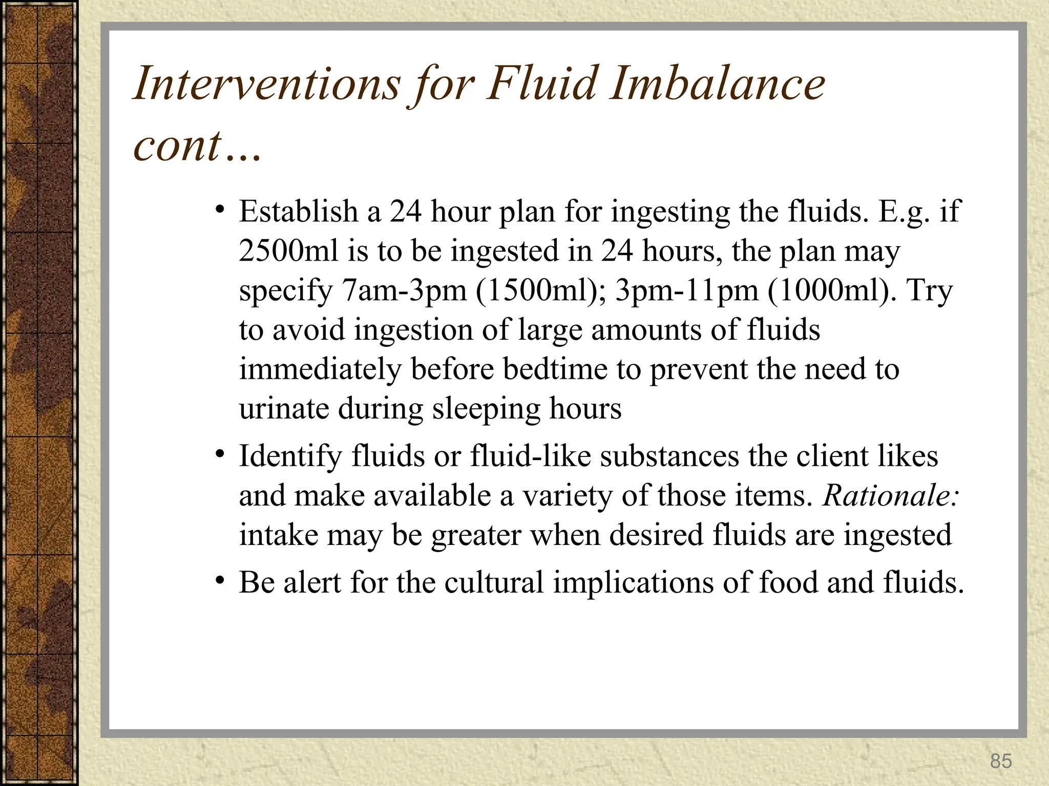85
Interventions for Fluid Imbalance
cont…
• Establish a 24 hour plan for ingesting the fluids. E.g. if
2500ml is to be ingested in 24 hours, the plan may
specify 7am-3pm (1500ml); 3pm-11pm (1000ml). Try
to avoid ingestion of large amounts of fluids
immediately before bedtime to prevent the need to
urinate during sleeping hours
• Identify fluids or fluid-like substances the client likes
and make available a variety of those items. Rationale:
intake may be greater when desired fluids are ingested
• Be alert for the cultural implications of food and fluids.
 