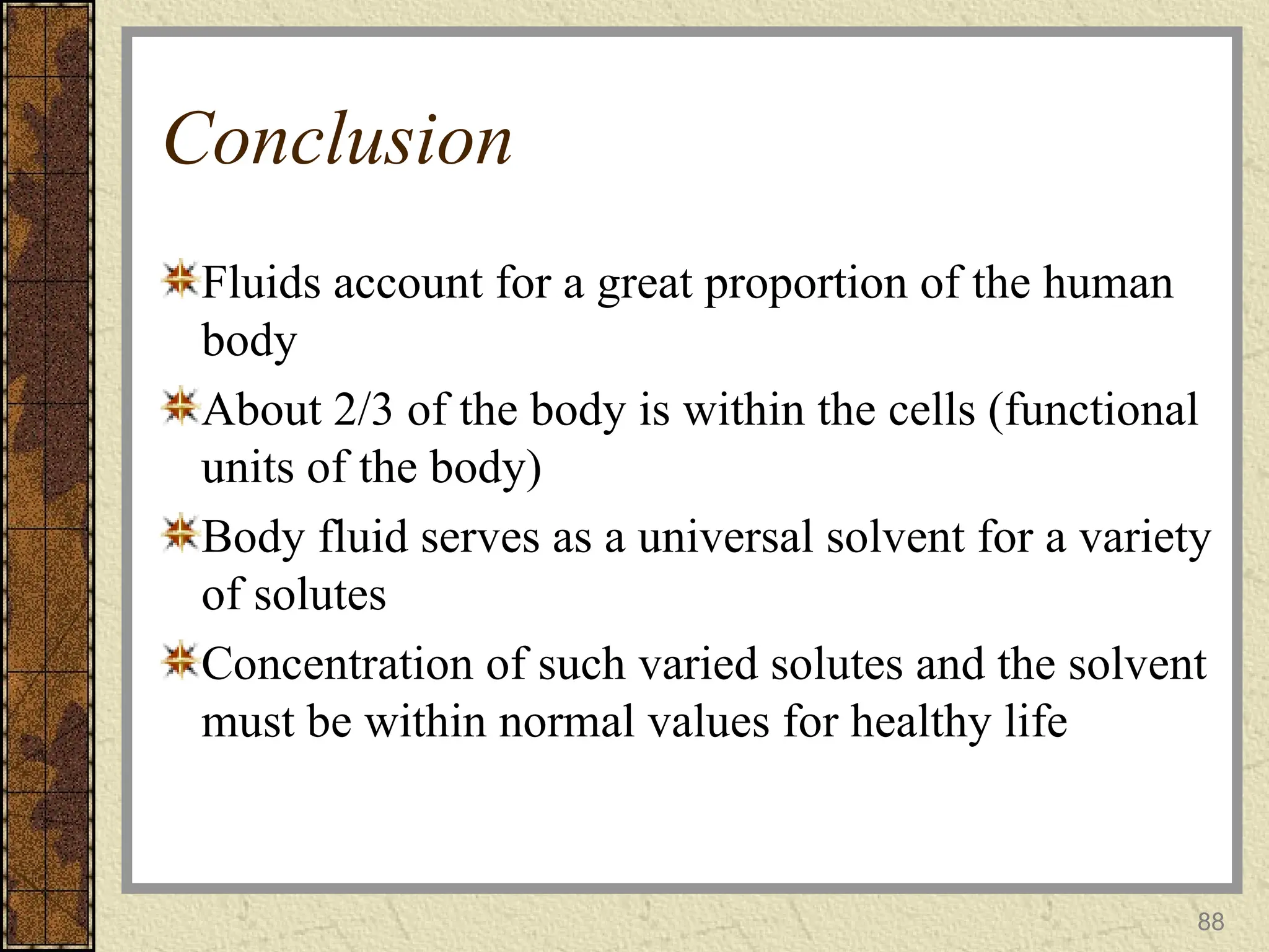 Conclusion
Fluids account for a great proportion of the human
body
About 2/3 of the body is within the cells (functional
units of the body)
Body fluid serves as a universal solvent for a variety
of solutes
Concentration of such varied solutes and the solvent
must be within normal values for healthy life
88
 