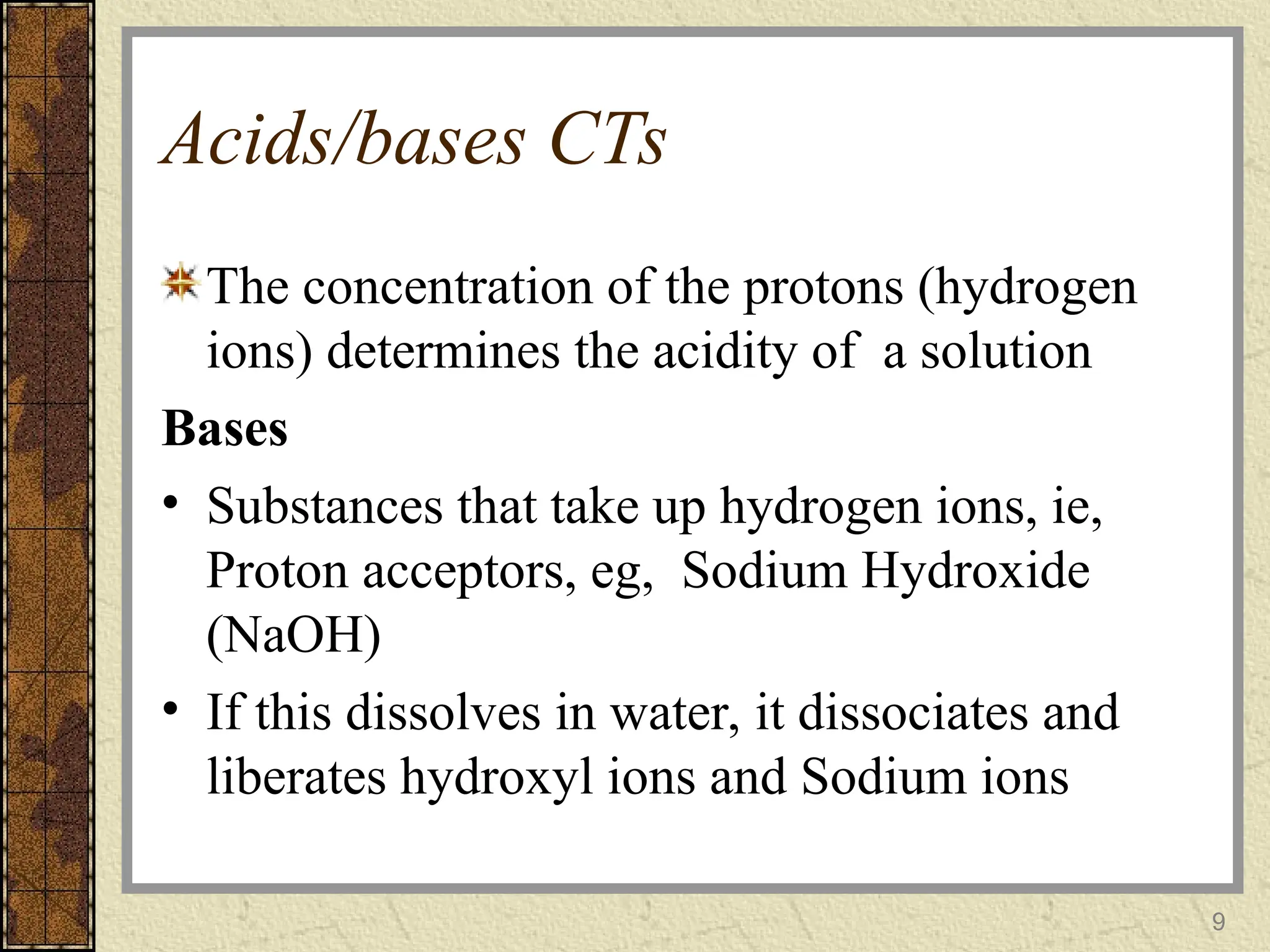Acids/bases CTs
The concentration of the protons (hydrogen
ions) determines the acidity of a solution
Bases
• Substances that take up hydrogen ions, ie,
Proton acceptors, eg, Sodium Hydroxide
(NaOH)
• If this dissolves in water, it dissociates and
liberates hydroxyl ions and Sodium ions
9
 