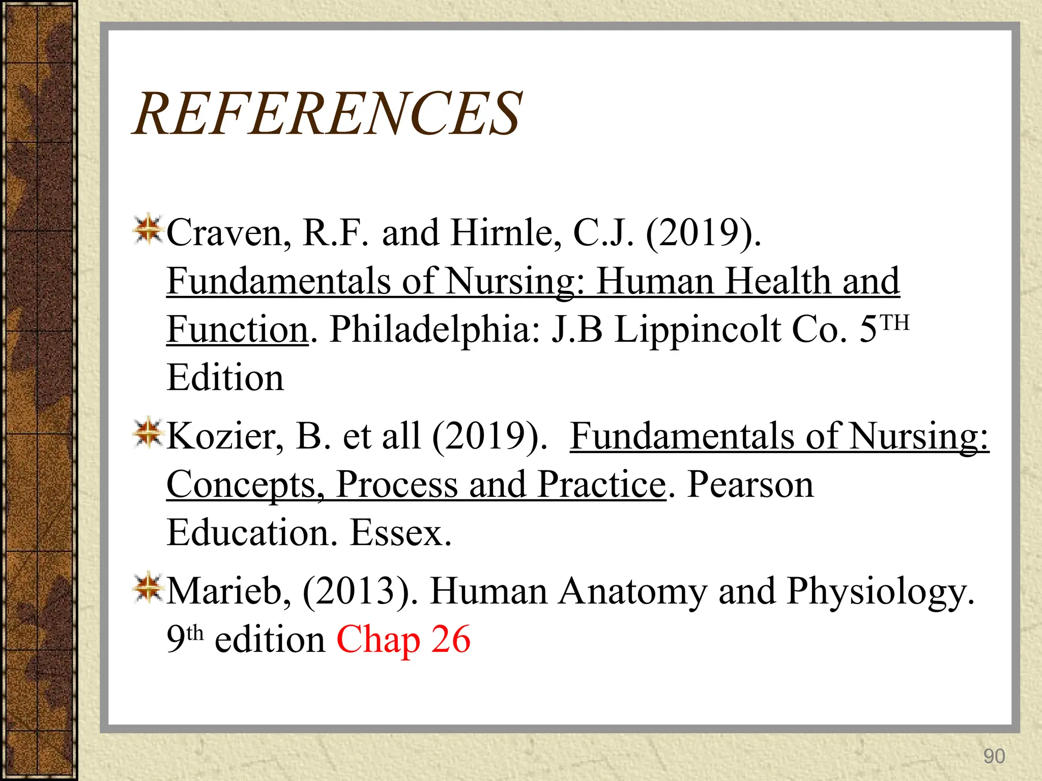 REFERENCES
Craven, R.F. and Hirnle, C.J. (2019).
Fundamentals of Nursing: Human Health and
Function. Philadelphia: J.B Lippincolt Co. 5TH
Edition
Kozier, B. et all (2019). Fundamentals of Nursing:
Concepts, Process and Practice. Pearson
Education. Essex.
Marieb, (2013). Human Anatomy and Physiology.
9th
edition Chap 26
90
 