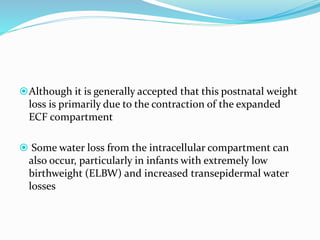 Although it is generally accepted that this postnatal weight
loss is primarily due to the contraction of the expanded
ECF compartment
 Some water loss from the intracellular compartment can
also occur, particularly in infants with extremely low
birthweight (ELBW) and increased transepidermal water
losses
 