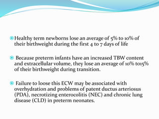 Healthy term newborns lose an average of 5% to 10% of
their birthweight during the first 4 to 7 days of life
 Because preterm infants have an increased TBW content
and extracellular volume, they lose an average of 10% to15%
of their birthweight during transition.
 Failure to loose this ECW may be associated with
overhydration and problems of patent ductus arteriosus
(PDA), necrotizing enterocolitis (NEC) and chronic lung
disease (CLD) in preterm neonates.
 