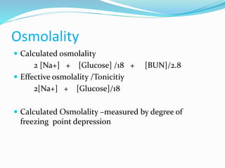 Osmolality
 Calculated osmolality
2 [Na+] + [Glucose] /18 + [BUN]/2.8
 Effective osmolality /Tonicitiy
2[Na+] + [Glucose]/18
 Calculated Osmolality –measured by degree of
freezing point depression
 
