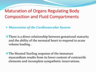 Maturation of Organs Regulating Body
Composition and Fluid Compartments
 Maturation of the Cardiovascular System
There is a direct relationship between gestational maturity
and the ability of the neonatal heart to respond to acute
volume loading .
The blunted Starling response of the immature
myocardium results from its lower content of contractile
elements and incomplete sympathetic innervations.
 