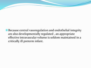 Because central vasoregulation and endothelial integrity
are also developmentally regulated , an appropriate
effective intravascular volume is seldom maintained in a
critically ill preterm infant.
 