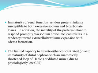  Immaturity of renal function renders preterm infants
susceptible to both excessive sodium and bicarbonate
losses . In addition, the inability of the preterm infant to
respond promptly to a sodium or volume load results in a
tendency toward extracellular volume expansion with
edema formation.
 The limited capacity to excrete either concentrated ( due to
immaturity of distal nephron with an anatomicaly
shortened loop of Henle ) or diluted urine ( due to
physiologicaly low GFR)
 
