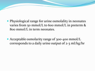  Physiological range for urine osmolality in neonates
varies from 50 mmol/L to 600 mmol/L in preterm &
800 mmol/L in term neonates.
 Acceptable osmolarity range of 300-400 mmol/L
corresponds to a daily urine output of 2-3 ml/kg/hr
 