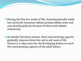 During the first few weeks of life, hemodynamically stable
but extremely immature infants produce dilute urine and
may develop polyuria because of their renal tubular
immaturity.
As tubular functions mature, their concentrating capacity
gradually improves from the 2nd to 4th week of life.
However, it takes years for the developing kidney to reach
the concentrating capacity of the adult kidney.
 