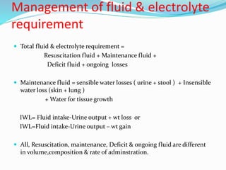Management of fluid & electrolyte
requirement
 Total fluid & electrolyte requirement =
Resuscitation fluid + Maintenance fluid +
Deficit fluid + ongoing losses
 Maintenance fluid = sensible water losses ( urine + stool ) + Insensible
water loss (skin + lung )
+ Water for tissue growth
IWL= Fluid intake-Urine output + wt loss or
IWL=Fluid intake-Urine output – wt gain
 All, Resuscitation, maintenance, Deficit & ongoing fluid are different
in volume,composition & rate of adminstration.
 