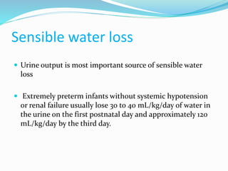 Sensible water loss
 Urine output is most important source of sensible water
loss
 Extremely preterm infants without systemic hypotension
or renal failure usually lose 30 to 40 mL/kg/day of water in
the urine on the first postnatal day and approximately 120
mL/kg/day by the third day.
 